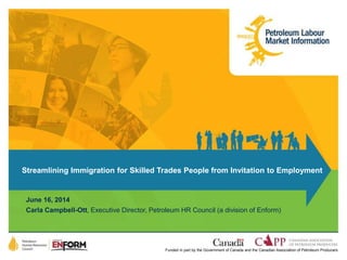 Streamlining Immigration for Skilled Trades People from Invitation to Employment 
June 16, 2014 
Carla Campbell-Ott, Executive Director, Petroleum HR Council (a division of Enform) 
Funded in part by the Government of Canada and the Canadian Association of Petroleum Producers 
 