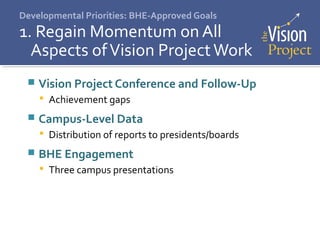 Developmental Priorities: BHE-Approved Goals
1. Regain Momentum on All
Aspects ofVision ProjectWork
 Vision Project Conference and Follow-Up
 Achievement gaps
 Campus-Level Data
 Distribution of reports to presidents/boards
 BHE Engagement
 Three campus presentations
 