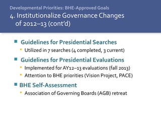 Developmental Priorities: BHE-Approved Goals
4. Institutionalize Governance Changes
of 2012–13 (cont’d)
 Guidelines for Presidential Searches
 Utilized in 7 searches (4 completed, 3 current)
 Guidelines for Presidential Evaluations
 Implemented for AY12–13 evaluations (fall 2013)
 Attention to BHE priorities (Vision Project, PACE)
 BHE Self-Assessment
 Association of Governing Boards (AGB) retreat
 