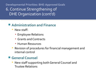 Developmental Priorities: BHE-Approved Goals
6. Continue Strengthening of
DHE Organization (cont’d)
 Administration and Finance
 New staff:
▪ Employee Relations
▪ Grants and Contracts
▪ Human Resources
 Revision of procedures for financial management and
internal control
 General Counsel
 New staff supporting both General Counsel and
Trustee Relations
 