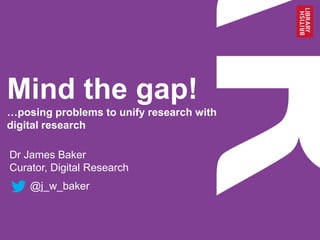 Mind the gap!
…posing problems to unify research with
digital research
Dr James Baker
Curator, Digital Research
@j_w_baker
 