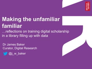 Making the unfamiliar
familiar
…reflections on training digital scholarship
in a library filling up with data
Dr James Baker
Curator, Digital Research
@j_w_baker
 