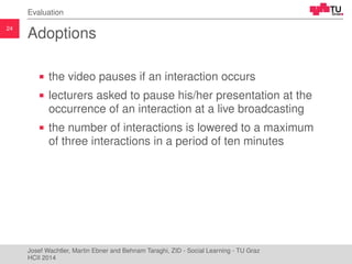 24
Evaluation
Adoptions
the video pauses if an interaction occurs
lecturers asked to pause his/her presentation at the
occ...
