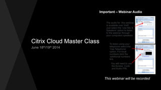 Citrix Cloud Master Class
June 18th/19th 2014
Important – Webinar Audio
The audio for this webinar
is available over VoIP.
Just select the ‘Use Mic &
Speakers’ option to listen
to the webinar through
your computers speakers.
To listen using your
telephone select the
‘Use Telephone’
option. For local
numbers click the
‘additional numbers’
link.
You will need to use
the Access Code
and Audio PIN.
This webinar will be recorded
 