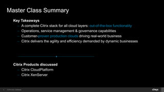 © 2014 Citrix. Confidential.5
Citrix Products discussed
– Citrix CloudPlatform
– Citrix XenServer
Key Takeaways
– A complete Citrix stack for all cloud layers: out-of-the-box functionality
– Operations, service management & governance capabilities
– Customer-proven production clouds driving real-world business
– Citrix delivers the agility and efficiency demanded by dynamic businesses
Master Class Summary
 