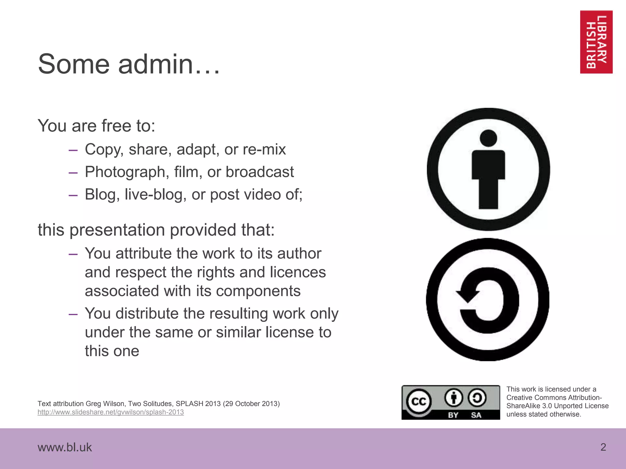 www.bl.uk 2
Some admin…
You are free to:
– Copy, share, adapt, or re-mix
– Photograph, film, or broadcast
– Blog, live-blog, or post video of;
this presentation provided that:
– You attribute the work to its author
and respect the rights and licences
associated with its components
– You distribute the resulting work only
under the same or similar license to
this one
Text attribution Greg Wilson, Two Solitudes, SPLASH 2013 (29 October 2013)
http://www.slideshare.net/gvwilson/splash-2013
This work is licensed under a
Creative Commons Attribution-
ShareAlike 3.0 Unported License
unless stated otherwise.
 