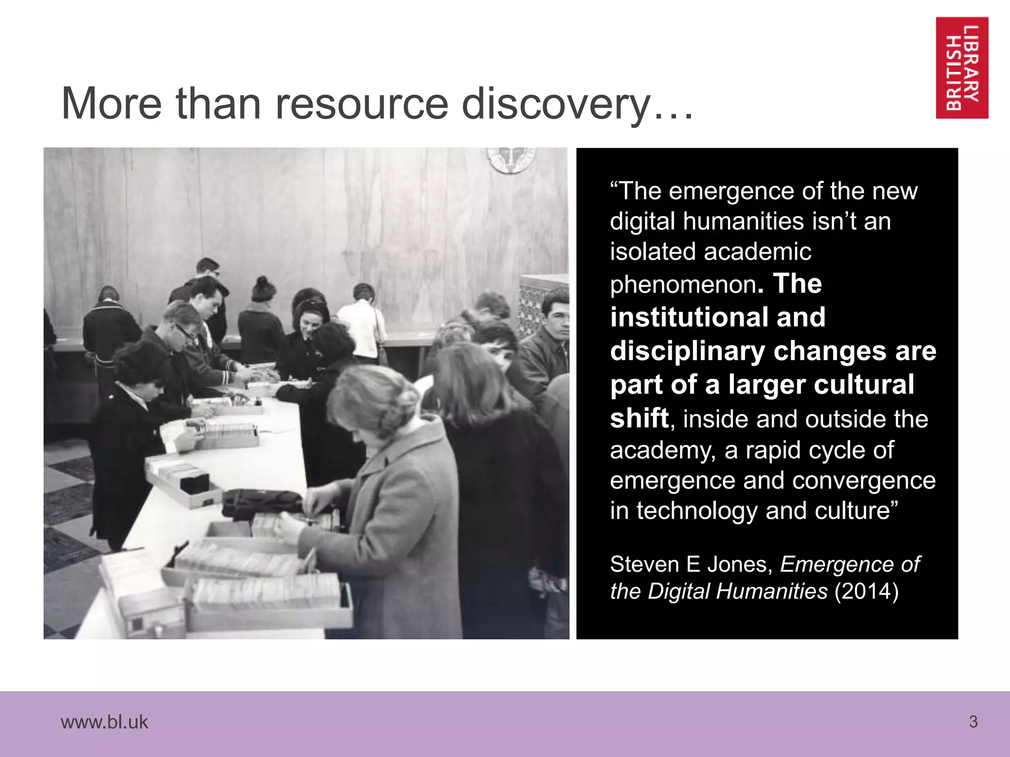 www.bl.uk 3
More than resource discovery…
“The emergence of the new
digital humanities isn’t an
isolated academic
phenomenon. The
institutional and
disciplinary changes are
part of a larger cultural
shift, inside and outside the
academy, a rapid cycle of
emergence and convergence
in technology and culture”
Steven E Jones, Emergence of
the Digital Humanities (2014)
 