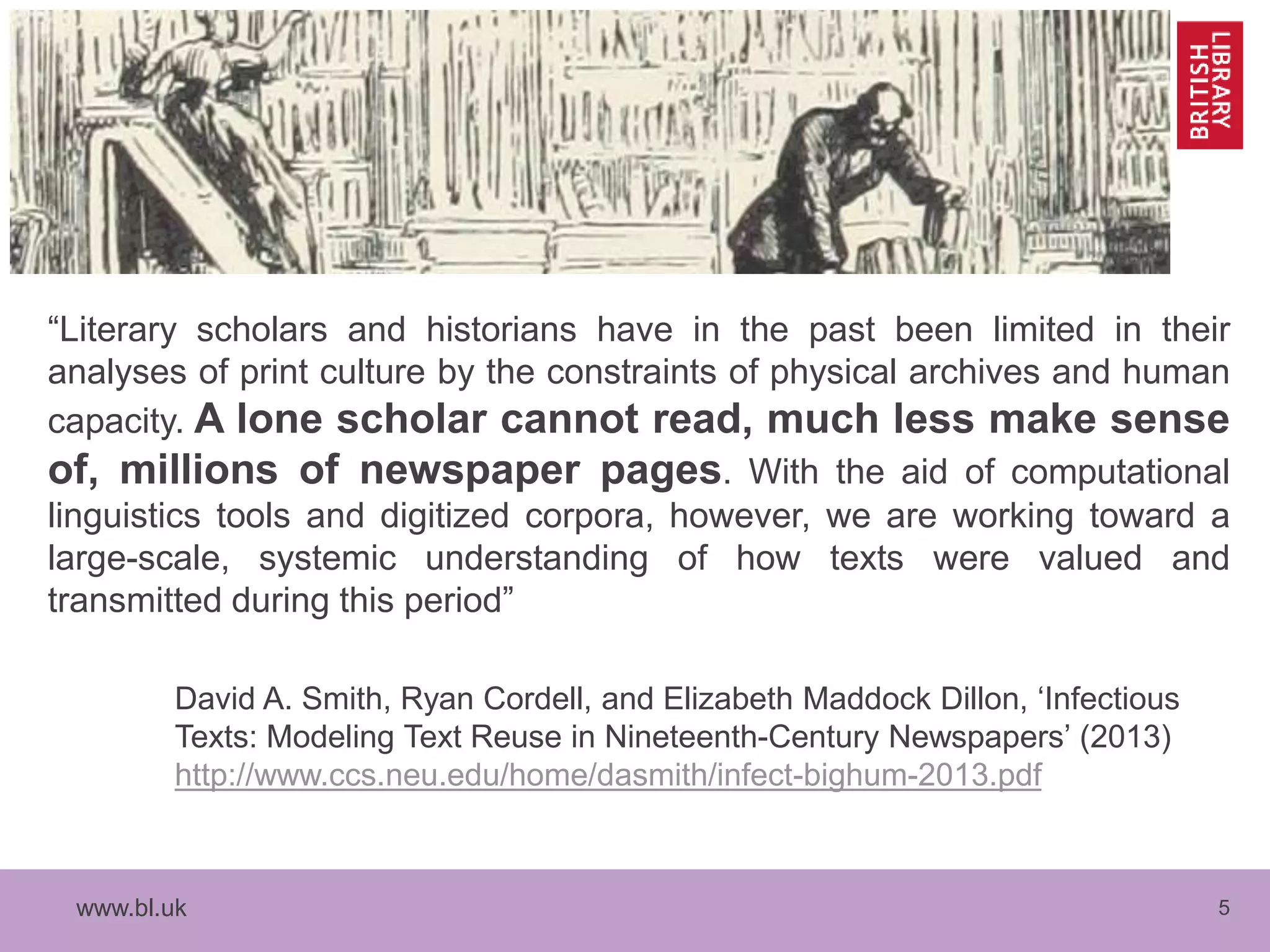 www.bl.uk 5
“Literary scholars and historians have in the past been limited in their
analyses of print culture by the constraints of physical archives and human
capacity. A lone scholar cannot read, much less make sense
of, millions of newspaper pages. With the aid of computational
linguistics tools and digitized corpora, however, we are working toward a
large-scale, systemic understanding of how texts were valued and
transmitted during this period”
David A. Smith, Ryan Cordell, and Elizabeth Maddock Dillon, ‘Infectious
Texts: Modeling Text Reuse in Nineteenth-Century Newspapers’ (2013)
http://www.ccs.neu.edu/home/dasmith/infect-bighum-2013.pdf
 