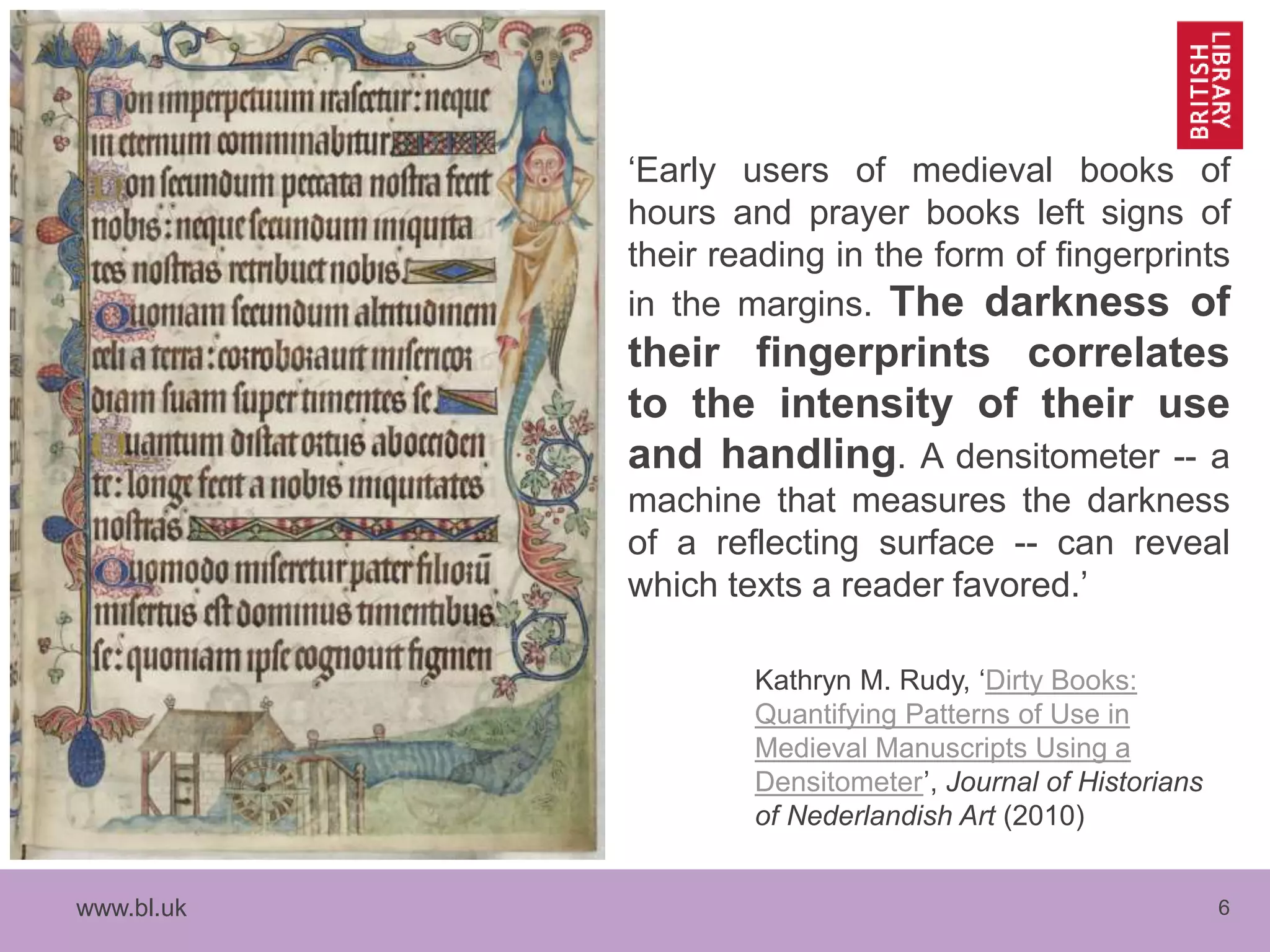 www.bl.uk 6
‘Early users of medieval books of
hours and prayer books left signs of
their reading in the form of fingerprints
in the margins. The darkness of
their fingerprints correlates
to the intensity of their use
and handling. A densitometer -- a
machine that measures the darkness
of a reflecting surface -- can reveal
which texts a reader favored.’
Kathryn M. Rudy, ‘Dirty Books:
Quantifying Patterns of Use in
Medieval Manuscripts Using a
Densitometer’, Journal of Historians
of Nederlandish Art (2010)
 