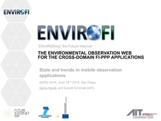 “ENVIROfying” the Future Internet 
THE ENVIRONMENTAL OBSERVATION WEB 
FOR THE CROSS-DOMAIN FI-PPP APPLICATIONS 
State and trends in mobile observation 
applications 
iEMSs 2014, June 18-th 2014, San Diego 
Denis Havlik and Gerald Schimak (AIT) 
 
