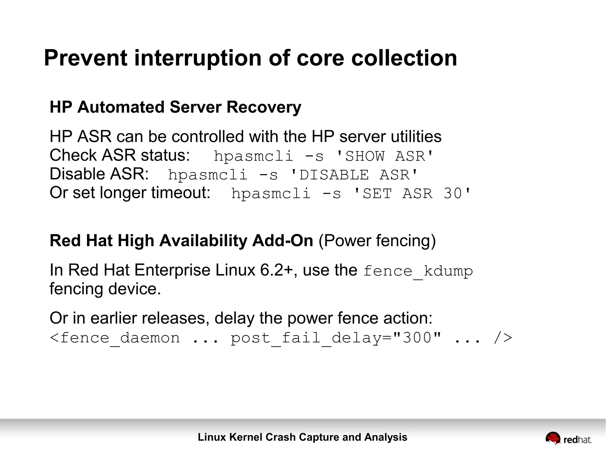 Linux Kernel Crash Capture and Analysis
Prevent interruption of core collection
HP Automated Server Recovery
HP ASR can be controlled with the HP server utilities
Check ASR status: hpasmcli -s 'SHOW ASR'
Disable ASR: hpasmcli -s 'DISABLE ASR'
Or set longer timeout: hpasmcli -s 'SET ASR 30'
Red Hat High Availability Add-On (Power fencing)
In Red Hat Enterprise Linux 6.2+, use the fence_kdump
fencing device.
Or in earlier releases, delay the power fence action:
<fence_daemon ... post_fail_delay="300" ... />
 