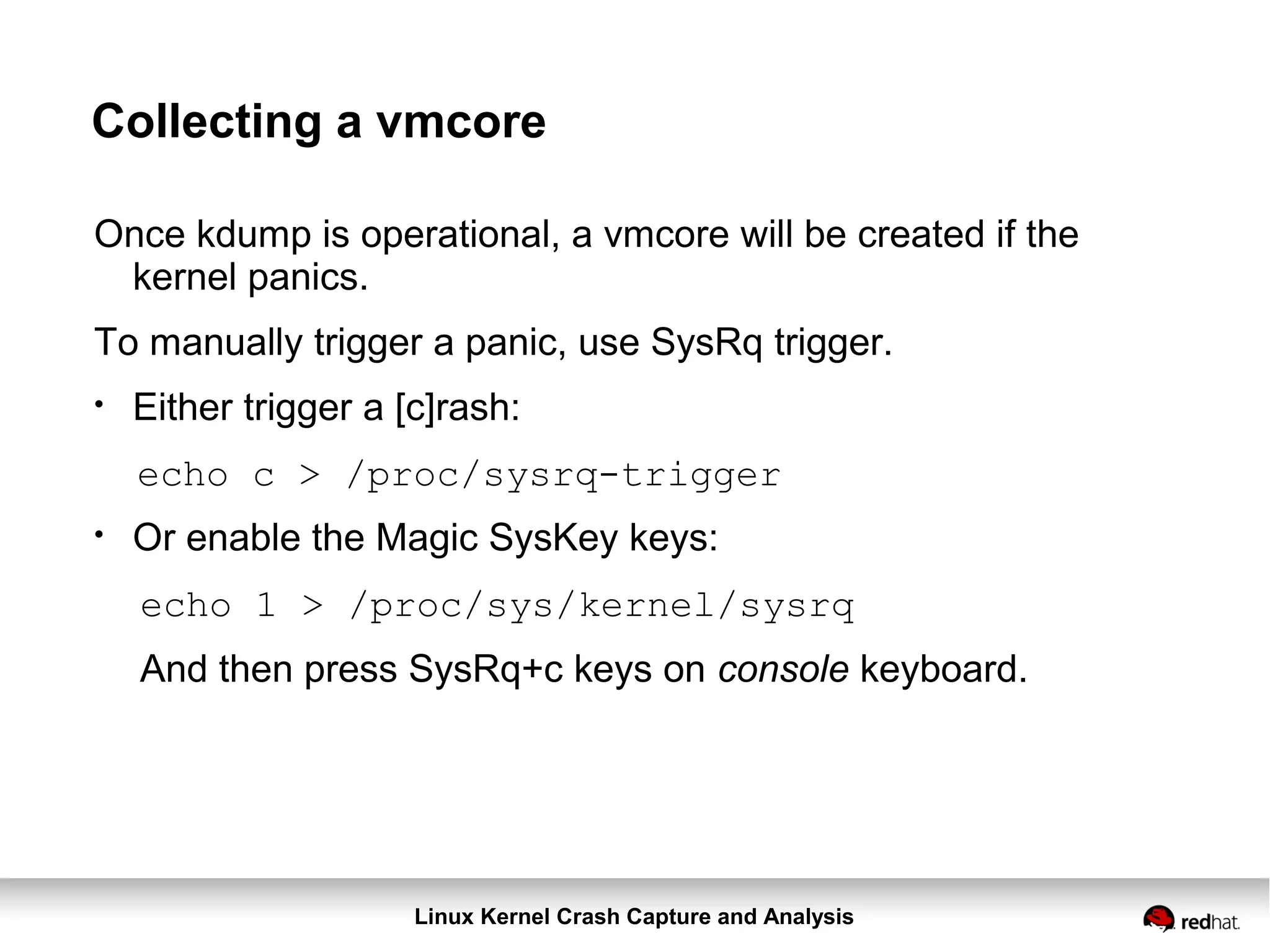 Linux Kernel Crash Capture and Analysis
Collecting a vmcore
Once kdump is operational, a vmcore will be created if the
kernel panics.
To manually trigger a panic, use SysRq trigger.
●
Either trigger a [c]rash:
echo c > /proc/sysrq-trigger
●
Or enable the Magic SysKey keys:
echo 1 > /proc/sys/kernel/sysrq
And then press SysRq+c keys on console keyboard.
 
