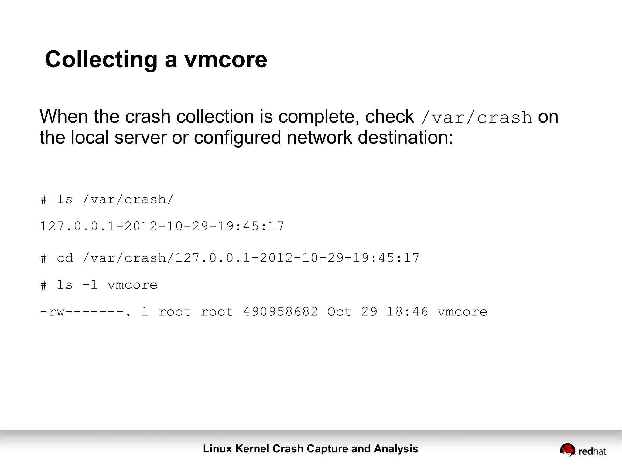 Linux Kernel Crash Capture and Analysis
Collecting a vmcore
When the crash collection is complete, check /var/crash on
the local server or configured network destination:
# ls /var/crash/
127.0.0.1-2012-10-29-19:45:17
# cd /var/crash/127.0.0.1-2012-10-29-19:45:17
# ls -l vmcore
-rw-------. 1 root root 490958682 Oct 29 18:46 vmcore
 