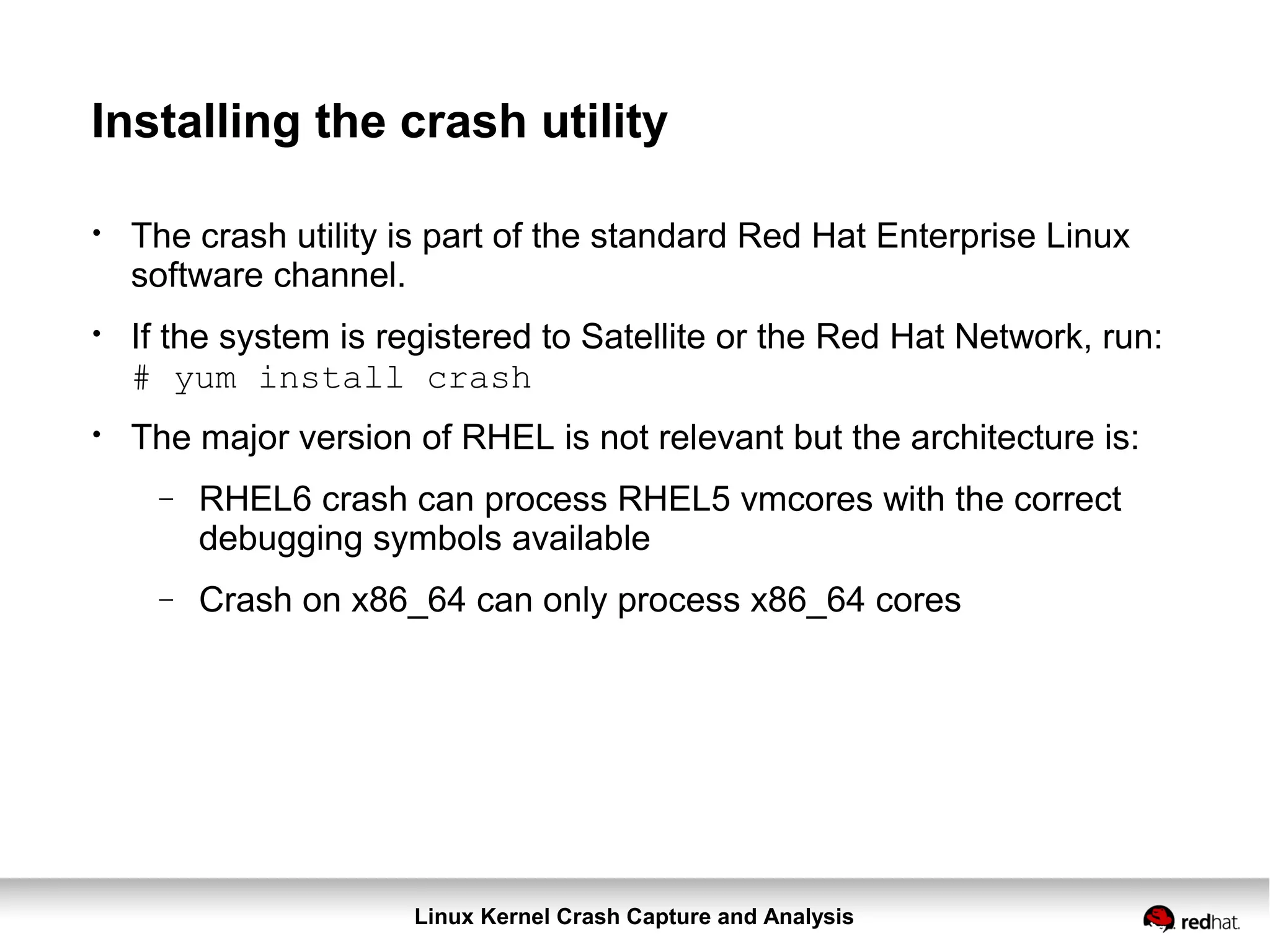 Linux Kernel Crash Capture and Analysis
Installing the crash utility
●
The crash utility is part of the standard Red Hat Enterprise Linux
software channel.
●
If the system is registered to Satellite or the Red Hat Network, run:
# yum install crash
●
The major version of RHEL is not relevant but the architecture is:
− RHEL6 crash can process RHEL5 vmcores with the correct
debugging symbols available
− Crash on x86_64 can only process x86_64 cores
 