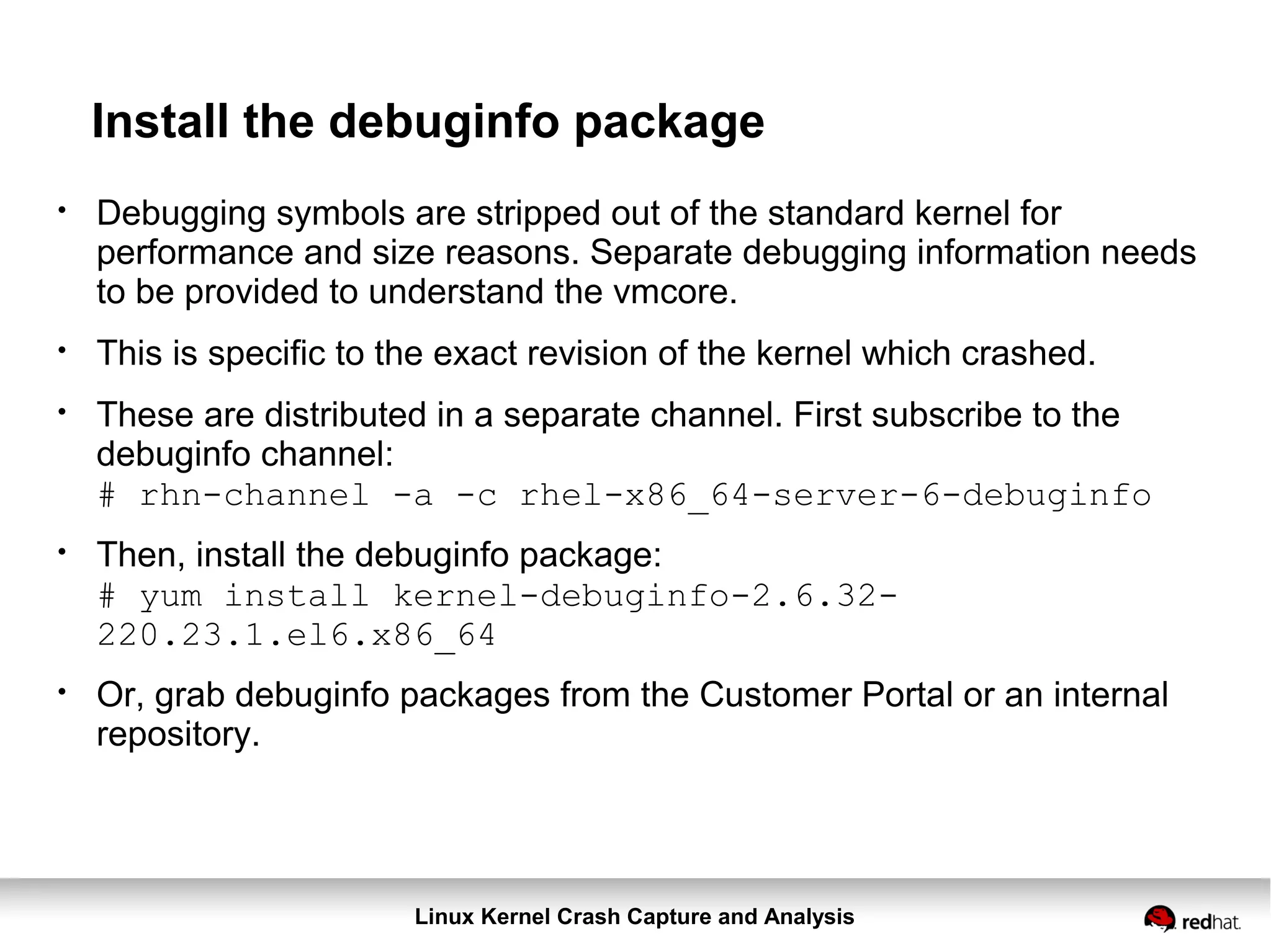 Linux Kernel Crash Capture and Analysis
Install the debuginfo package
●
Debugging symbols are stripped out of the standard kernel for
performance and size reasons. Separate debugging information needs
to be provided to understand the vmcore.
●
This is specific to the exact revision of the kernel which crashed.
●
These are distributed in a separate channel. First subscribe to the
debuginfo channel:
# rhn-channel -a -c rhel-x86_64-server-6-debuginfo
●
Then, install the debuginfo package:
# yum install kernel-debuginfo-2.6.32-
220.23.1.el6.x86_64
●
Or, grab debuginfo packages from the Customer Portal or an internal
repository.
 