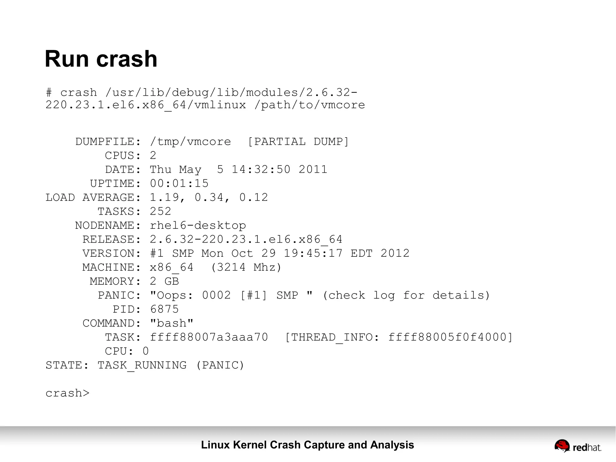 Linux Kernel Crash Capture and Analysis
Run crash
# crash /usr/lib/debug/lib/modules/2.6.32-
220.23.1.el6.x86_64/vmlinux /path/to/vmcore
DUMPFILE: /tmp/vmcore [PARTIAL DUMP]
CPUS: 2
DATE: Thu May 5 14:32:50 2011
UPTIME: 00:01:15
LOAD AVERAGE: 1.19, 0.34, 0.12
TASKS: 252
NODENAME: rhel6-desktop
RELEASE: 2.6.32-220.23.1.el6.x86_64
VERSION: #1 SMP Mon Oct 29 19:45:17 EDT 2012
MACHINE: x86_64 (3214 Mhz)
MEMORY: 2 GB
PANIC: "Oops: 0002 [#1] SMP " (check log for details)
PID: 6875
COMMAND: "bash"
TASK: ffff88007a3aaa70 [THREAD_INFO: ffff88005f0f4000]
CPU: 0
STATE: TASK_RUNNING (PANIC)
crash>
 