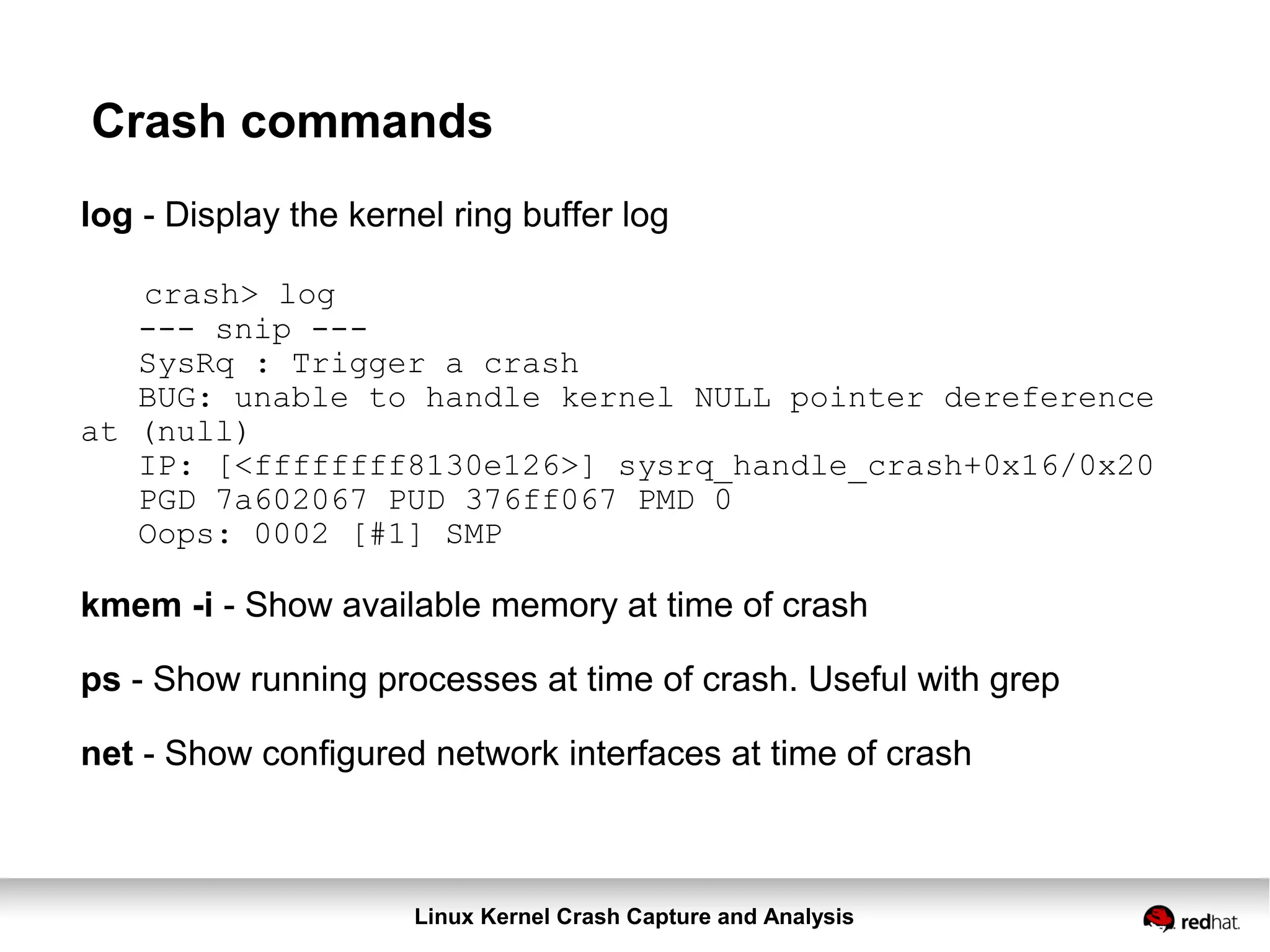 Linux Kernel Crash Capture and Analysis
Crash commands
log - Display the kernel ring buffer log
crash> log
--- snip ---
SysRq : Trigger a crash
BUG: unable to handle kernel NULL pointer dereference
at (null)
IP: [<ffffffff8130e126>] sysrq_handle_crash+0x16/0x20
PGD 7a602067 PUD 376ff067 PMD 0
Oops: 0002 [#1] SMP
kmem -i - Show available memory at time of crash
ps - Show running processes at time of crash. Useful with grep
net - Show configured network interfaces at time of crash
 