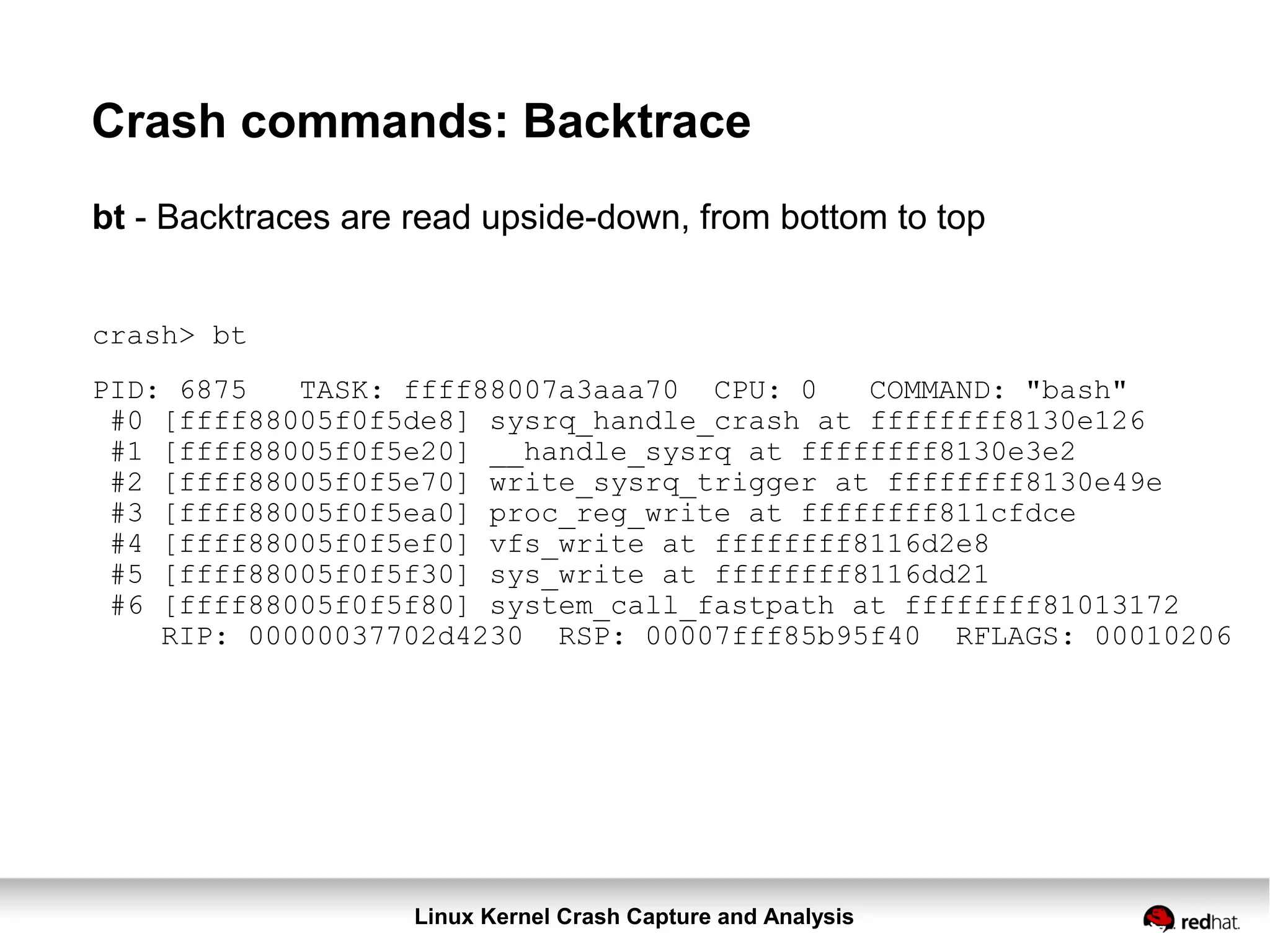 Linux Kernel Crash Capture and Analysis
Crash commands: Backtrace
bt - Backtraces are read upside-down, from bottom to top
crash> bt
PID: 6875 TASK: ffff88007a3aaa70 CPU: 0 COMMAND: "bash"
#0 [ffff88005f0f5de8] sysrq_handle_crash at ffffffff8130e126
#1 [ffff88005f0f5e20] __handle_sysrq at ffffffff8130e3e2
#2 [ffff88005f0f5e70] write_sysrq_trigger at ffffffff8130e49e
#3 [ffff88005f0f5ea0] proc_reg_write at ffffffff811cfdce
#4 [ffff88005f0f5ef0] vfs_write at ffffffff8116d2e8
#5 [ffff88005f0f5f30] sys_write at ffffffff8116dd21
#6 [ffff88005f0f5f80] system_call_fastpath at ffffffff81013172
RIP: 00000037702d4230 RSP: 00007fff85b95f40 RFLAGS: 00010206
 