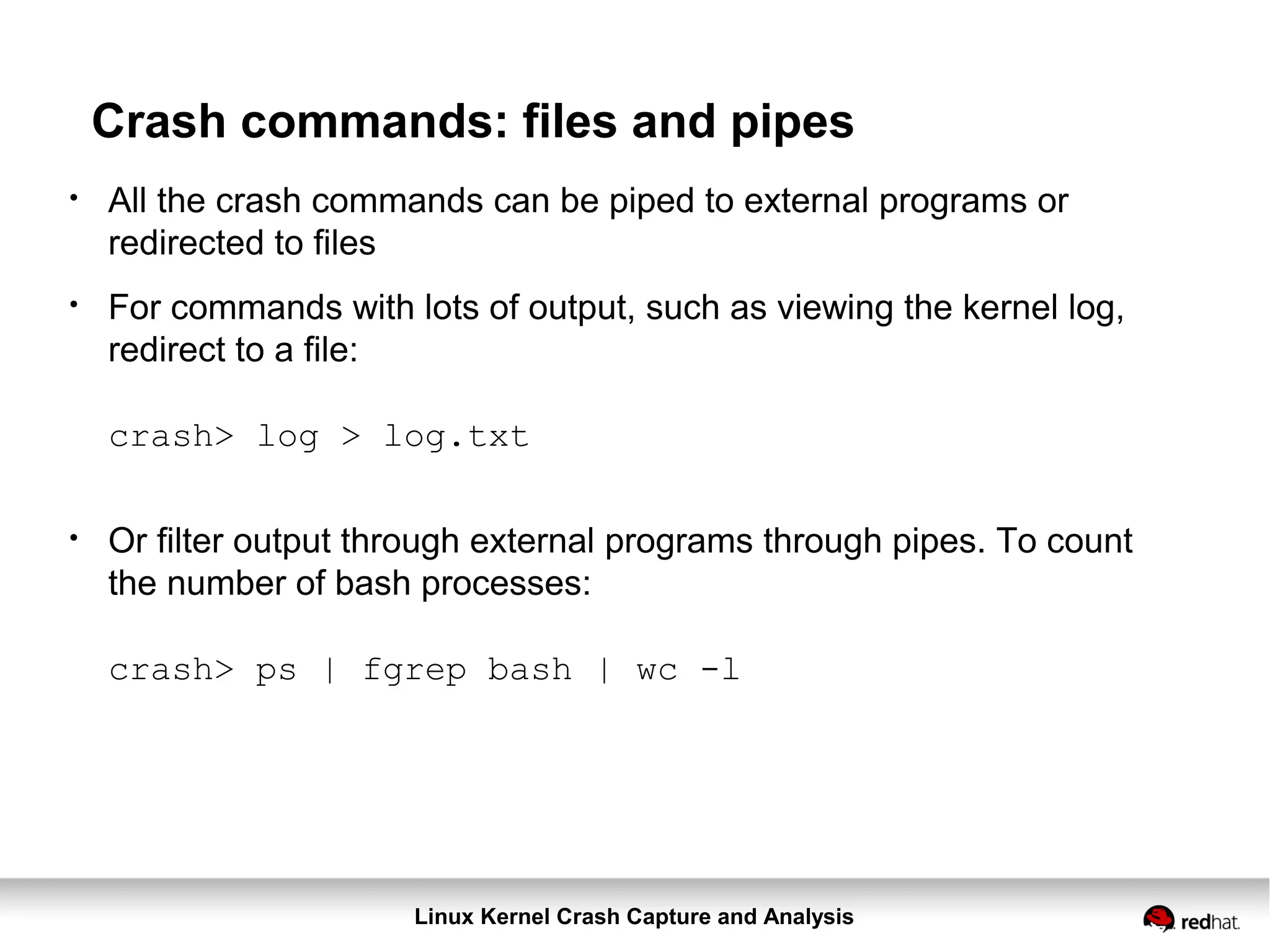 Linux Kernel Crash Capture and Analysis
Crash commands: files and pipes
●
All the crash commands can be piped to external programs or
redirected to files
●
For commands with lots of output, such as viewing the kernel log,
redirect to a file:
crash> log > log.txt
●
Or filter output through external programs through pipes. To count
the number of bash processes:
crash> ps | fgrep bash | wc -l
 