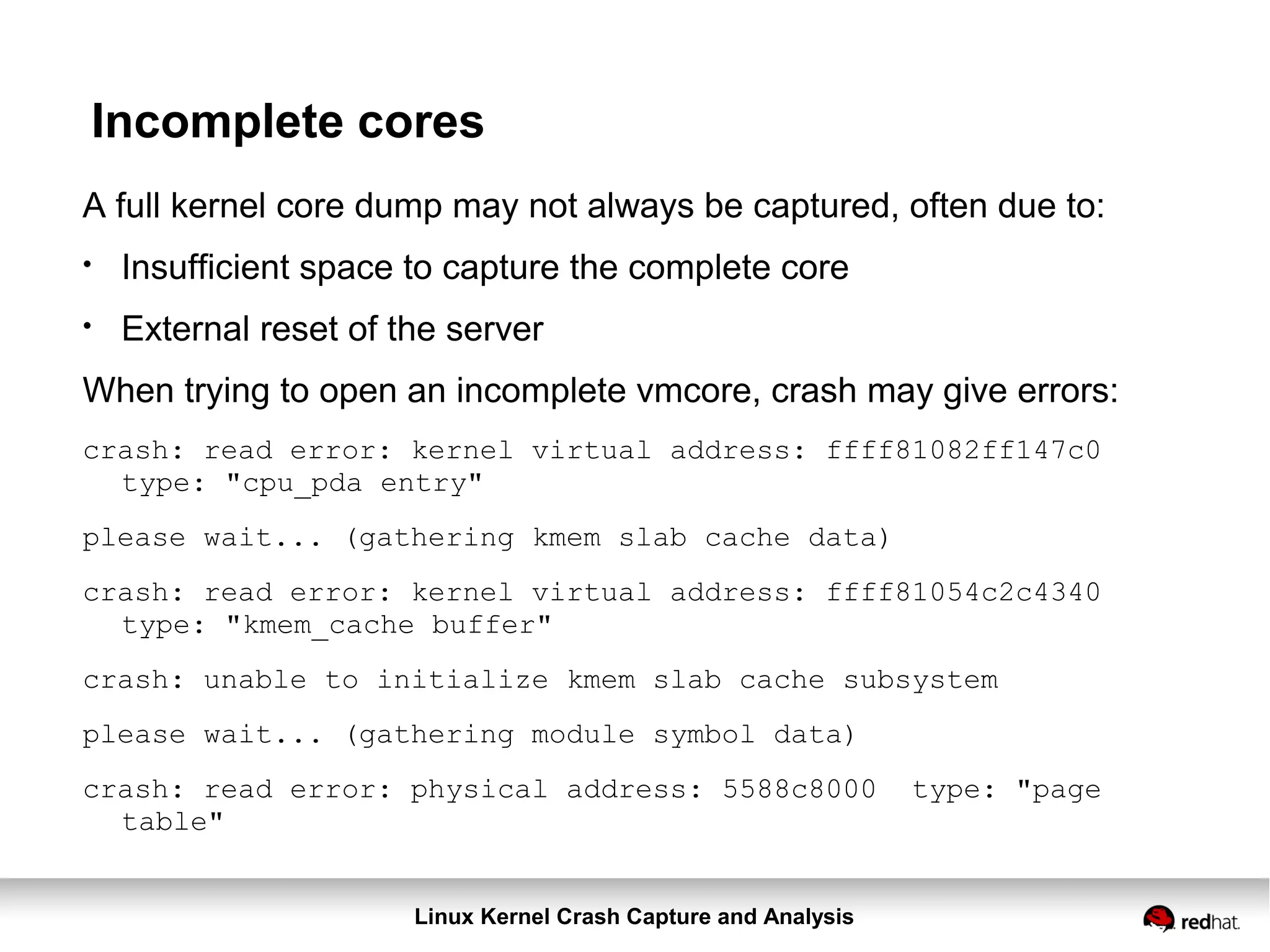 Linux Kernel Crash Capture and Analysis
Incomplete cores
A full kernel core dump may not always be captured, often due to:
●
Insufficient space to capture the complete core
●
External reset of the server
When trying to open an incomplete vmcore, crash may give errors:
crash: read error: kernel virtual address: ffff81082ff147c0
type: "cpu_pda entry"
please wait... (gathering kmem slab cache data)
crash: read error: kernel virtual address: ffff81054c2c4340
type: "kmem_cache buffer"
crash: unable to initialize kmem slab cache subsystem
please wait... (gathering module symbol data)
crash: read error: physical address: 5588c8000 type: "page
table"
 