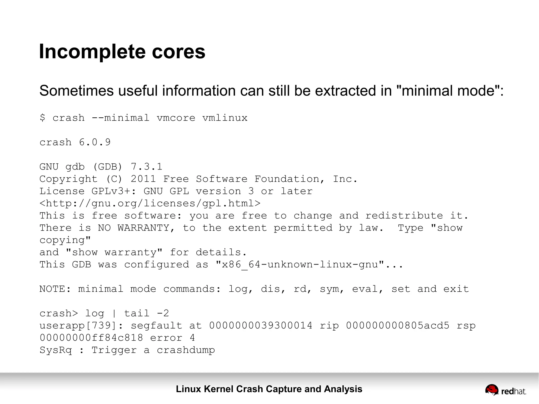 Linux Kernel Crash Capture and Analysis
Incomplete cores
Sometimes useful information can still be extracted in "minimal mode":
$ crash --minimal vmcore vmlinux
crash 6.0.9
GNU gdb (GDB) 7.3.1
Copyright (C) 2011 Free Software Foundation, Inc.
License GPLv3+: GNU GPL version 3 or later
<http://gnu.org/licenses/gpl.html>
This is free software: you are free to change and redistribute it.
There is NO WARRANTY, to the extent permitted by law. Type "show
copying"
and "show warranty" for details.
This GDB was configured as "x86_64-unknown-linux-gnu"...
NOTE: minimal mode commands: log, dis, rd, sym, eval, set and exit
crash> log | tail -2
userapp[739]: segfault at 0000000039300014 rip 000000000805acd5 rsp
00000000ff84c818 error 4
SysRq : Trigger a crashdump
 