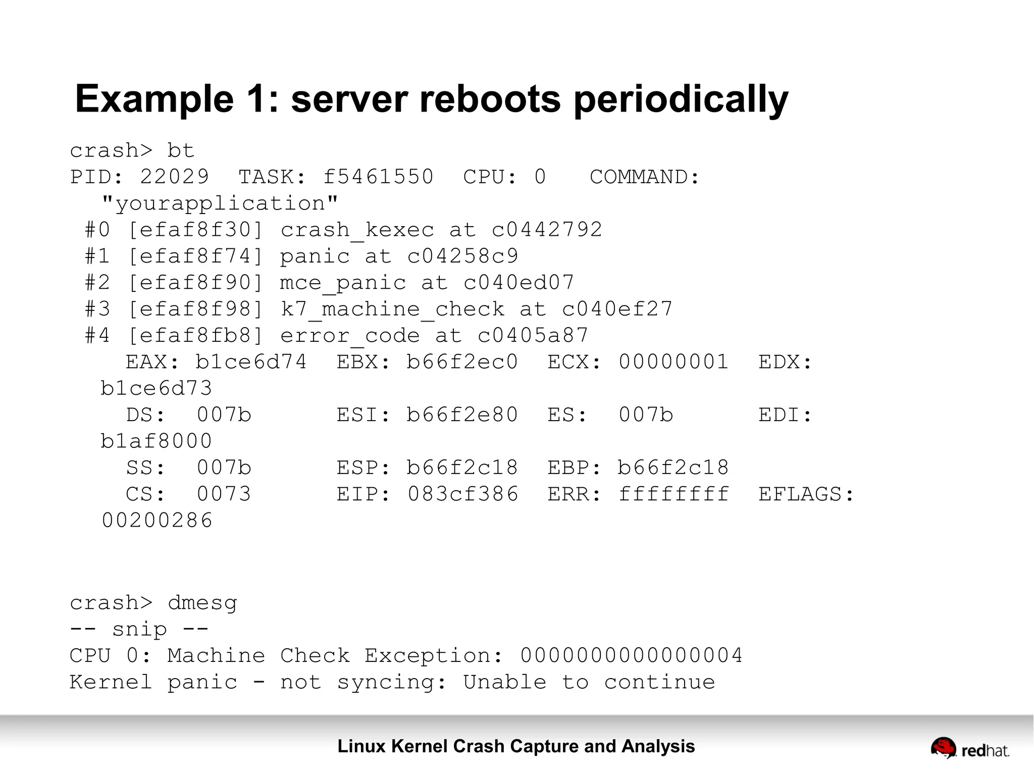 Linux Kernel Crash Capture and Analysis
Example 1: server reboots periodically
crash> bt
PID: 22029 TASK: f5461550 CPU: 0 COMMAND:
"yourapplication"
#0 [efaf8f30] crash_kexec at c0442792
#1 [efaf8f74] panic at c04258c9
#2 [efaf8f90] mce_panic at c040ed07
#3 [efaf8f98] k7_machine_check at c040ef27
#4 [efaf8fb8] error_code at c0405a87
EAX: b1ce6d74 EBX: b66f2ec0 ECX: 00000001 EDX:
b1ce6d73
DS: 007b ESI: b66f2e80 ES: 007b EDI:
b1af8000
SS: 007b ESP: b66f2c18 EBP: b66f2c18
CS: 0073 EIP: 083cf386 ERR: ffffffff EFLAGS:
00200286
crash> dmesg
-- snip --
CPU 0: Machine Check Exception: 0000000000000004
Kernel panic - not syncing: Unable to continue
 