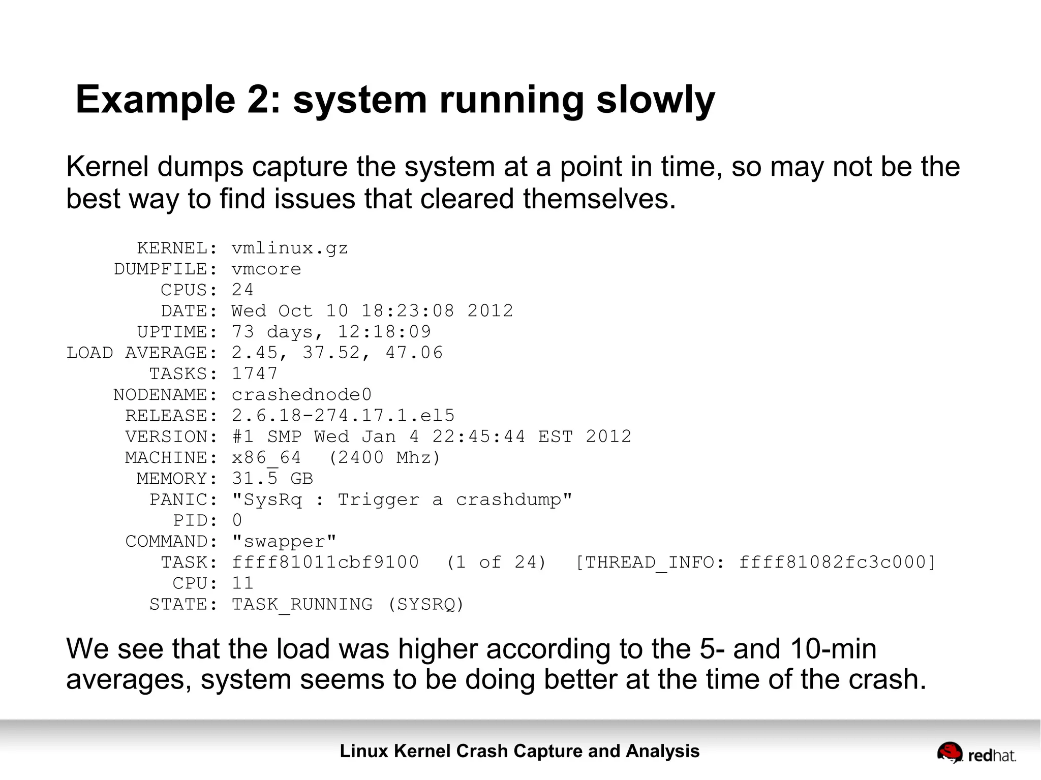 Linux Kernel Crash Capture and Analysis
Example 2: system running slowly
Kernel dumps capture the system at a point in time, so may not be the
best way to find issues that cleared themselves.
KERNEL: vmlinux.gz
DUMPFILE: vmcore
CPUS: 24
DATE: Wed Oct 10 18:23:08 2012
UPTIME: 73 days, 12:18:09
LOAD AVERAGE: 2.45, 37.52, 47.06
TASKS: 1747
NODENAME: crashednode0
RELEASE: 2.6.18-274.17.1.el5
VERSION: #1 SMP Wed Jan 4 22:45:44 EST 2012
MACHINE: x86_64 (2400 Mhz)
MEMORY: 31.5 GB
PANIC: "SysRq : Trigger a crashdump"
PID: 0
COMMAND: "swapper"
TASK: ffff81011cbf9100 (1 of 24) [THREAD_INFO: ffff81082fc3c000]
CPU: 11
STATE: TASK_RUNNING (SYSRQ)
We see that the load was higher according to the 5- and 10-min
averages, system seems to be doing better at the time of the crash.
 