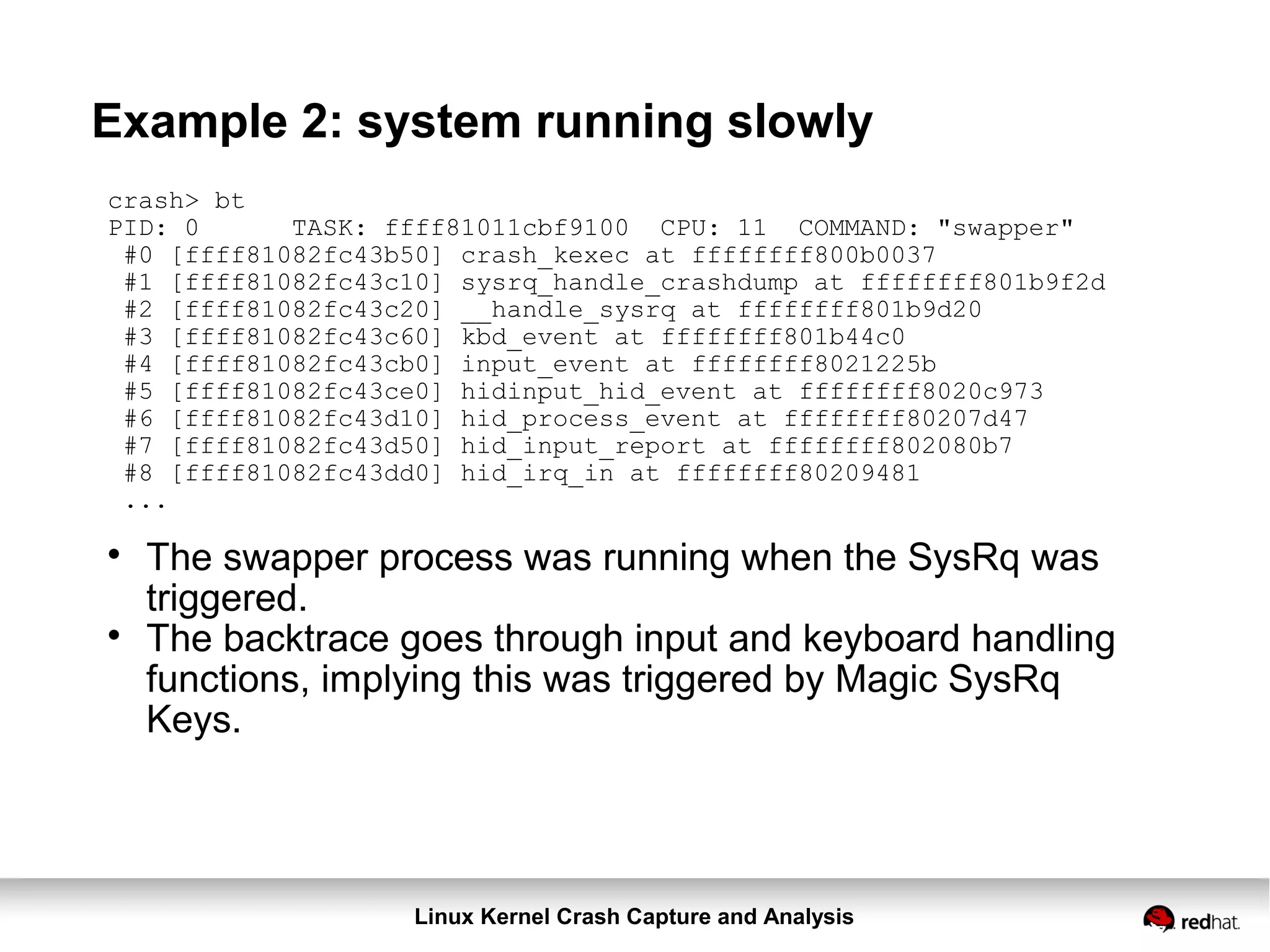 Linux Kernel Crash Capture and Analysis
Example 2: system running slowly
crash> bt
PID: 0 TASK: ffff81011cbf9100 CPU: 11 COMMAND: "swapper"
#0 [ffff81082fc43b50] crash_kexec at ffffffff800b0037
#1 [ffff81082fc43c10] sysrq_handle_crashdump at ffffffff801b9f2d
#2 [ffff81082fc43c20] __handle_sysrq at ffffffff801b9d20
#3 [ffff81082fc43c60] kbd_event at ffffffff801b44c0
#4 [ffff81082fc43cb0] input_event at ffffffff8021225b
#5 [ffff81082fc43ce0] hidinput_hid_event at ffffffff8020c973
#6 [ffff81082fc43d10] hid_process_event at ffffffff80207d47
#7 [ffff81082fc43d50] hid_input_report at ffffffff802080b7
#8 [ffff81082fc43dd0] hid_irq_in at ffffffff80209481
...

The swapper process was running when the SysRq was
triggered.

The backtrace goes through input and keyboard handling
functions, implying this was triggered by Magic SysRq
Keys.
 