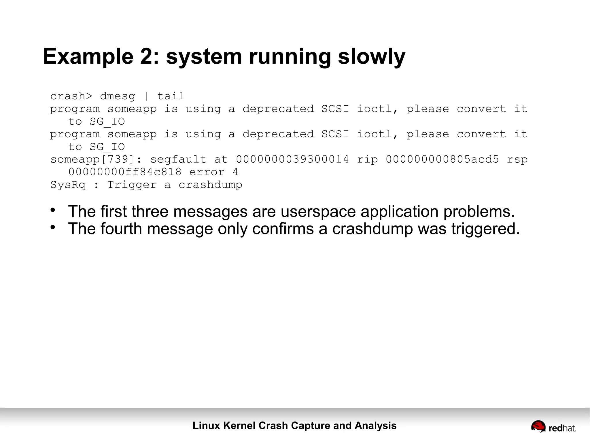 Linux Kernel Crash Capture and Analysis
Example 2: system running slowly
crash> dmesg | tail
program someapp is using a deprecated SCSI ioctl, please convert it
to SG_IO
program someapp is using a deprecated SCSI ioctl, please convert it
to SG_IO
someapp[739]: segfault at 0000000039300014 rip 000000000805acd5 rsp
00000000ff84c818 error 4
SysRq : Trigger a crashdump

The first three messages are userspace application problems.

The fourth message only confirms a crashdump was triggered.
 