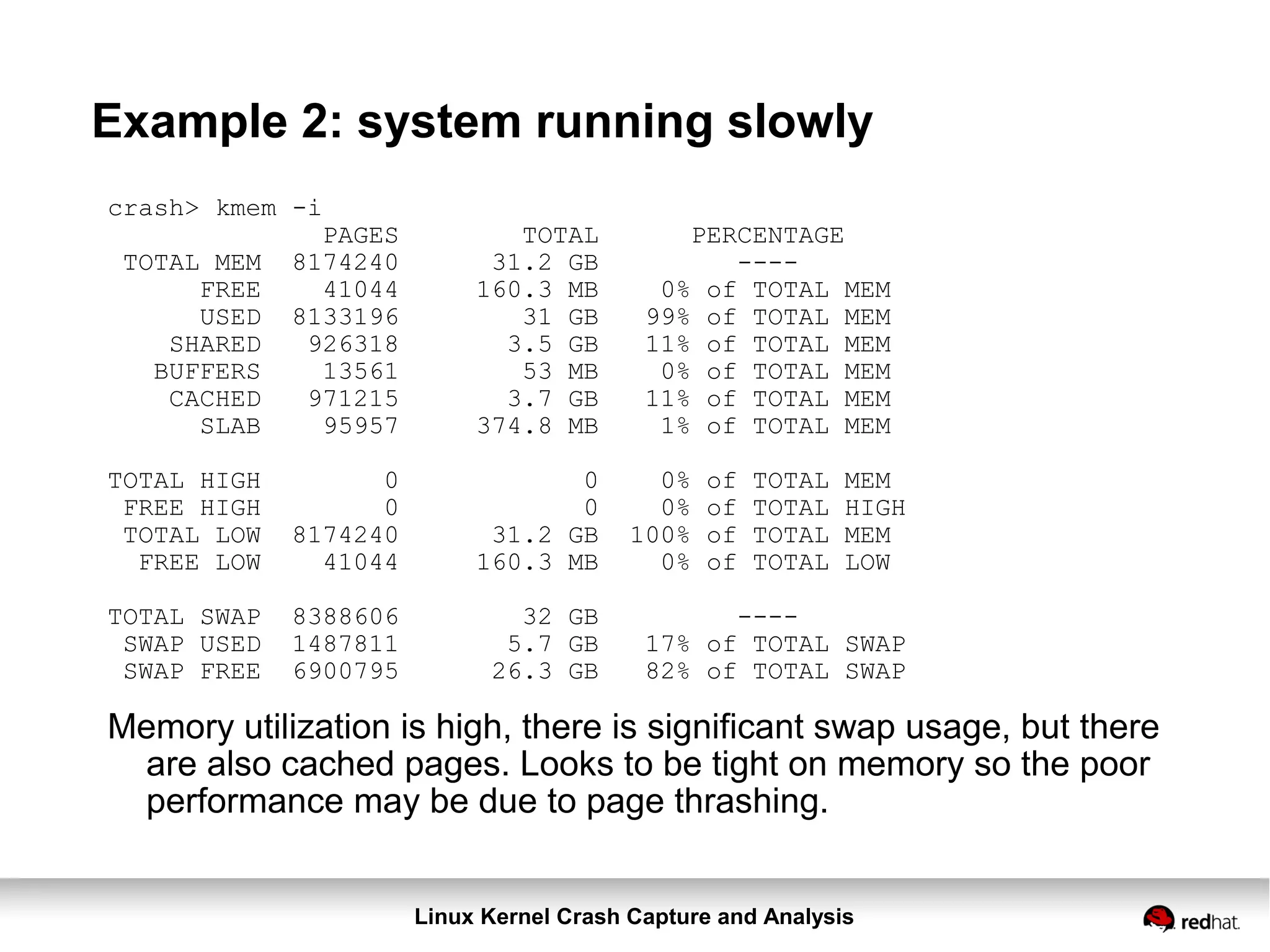 Linux Kernel Crash Capture and Analysis
Example 2: system running slowly
crash> kmem -i
PAGES TOTAL PERCENTAGE
TOTAL MEM 8174240 31.2 GB ----
FREE 41044 160.3 MB 0% of TOTAL MEM
USED 8133196 31 GB 99% of TOTAL MEM
SHARED 926318 3.5 GB 11% of TOTAL MEM
BUFFERS 13561 53 MB 0% of TOTAL MEM
CACHED 971215 3.7 GB 11% of TOTAL MEM
SLAB 95957 374.8 MB 1% of TOTAL MEM
TOTAL HIGH 0 0 0% of TOTAL MEM
FREE HIGH 0 0 0% of TOTAL HIGH
TOTAL LOW 8174240 31.2 GB 100% of TOTAL MEM
FREE LOW 41044 160.3 MB 0% of TOTAL LOW
TOTAL SWAP 8388606 32 GB ----
SWAP USED 1487811 5.7 GB 17% of TOTAL SWAP
SWAP FREE 6900795 26.3 GB 82% of TOTAL SWAP
Memory utilization is high, there is significant swap usage, but there
are also cached pages. Looks to be tight on memory so the poor
performance may be due to page thrashing.
 