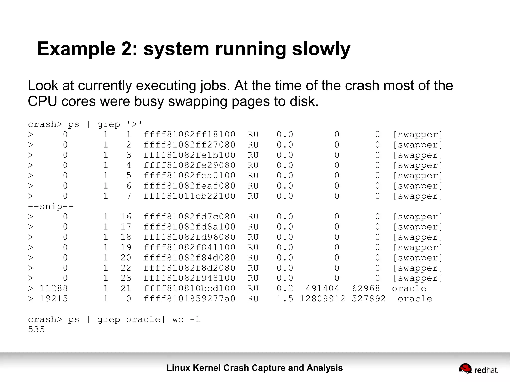 Linux Kernel Crash Capture and Analysis
Example 2: system running slowly
Look at currently executing jobs. At the time of the crash most of the
CPU cores were busy swapping pages to disk.
crash> ps | grep '>'
> 0 1 1 ffff81082ff18100 RU 0.0 0 0 [swapper]
> 0 1 2 ffff81082ff27080 RU 0.0 0 0 [swapper]
> 0 1 3 ffff81082fe1b100 RU 0.0 0 0 [swapper]
> 0 1 4 ffff81082fe29080 RU 0.0 0 0 [swapper]
> 0 1 5 ffff81082fea0100 RU 0.0 0 0 [swapper]
> 0 1 6 ffff81082feaf080 RU 0.0 0 0 [swapper]
> 0 1 7 ffff81011cb22100 RU 0.0 0 0 [swapper]
--snip--
> 0 1 16 ffff81082fd7c080 RU 0.0 0 0 [swapper]
> 0 1 17 ffff81082fd8a100 RU 0.0 0 0 [swapper]
> 0 1 18 ffff81082fd96080 RU 0.0 0 0 [swapper]
> 0 1 19 ffff81082f841100 RU 0.0 0 0 [swapper]
> 0 1 20 ffff81082f84d080 RU 0.0 0 0 [swapper]
> 0 1 22 ffff81082f8d2080 RU 0.0 0 0 [swapper]
> 0 1 23 ffff81082f948100 RU 0.0 0 0 [swapper]
> 11288 1 21 ffff810810bcd100 RU 0.2 491404 62968 oracle
> 19215 1 0 ffff8101859277a0 RU 1.5 12809912 527892 oracle
crash> ps | grep oracle| wc -l
535
 