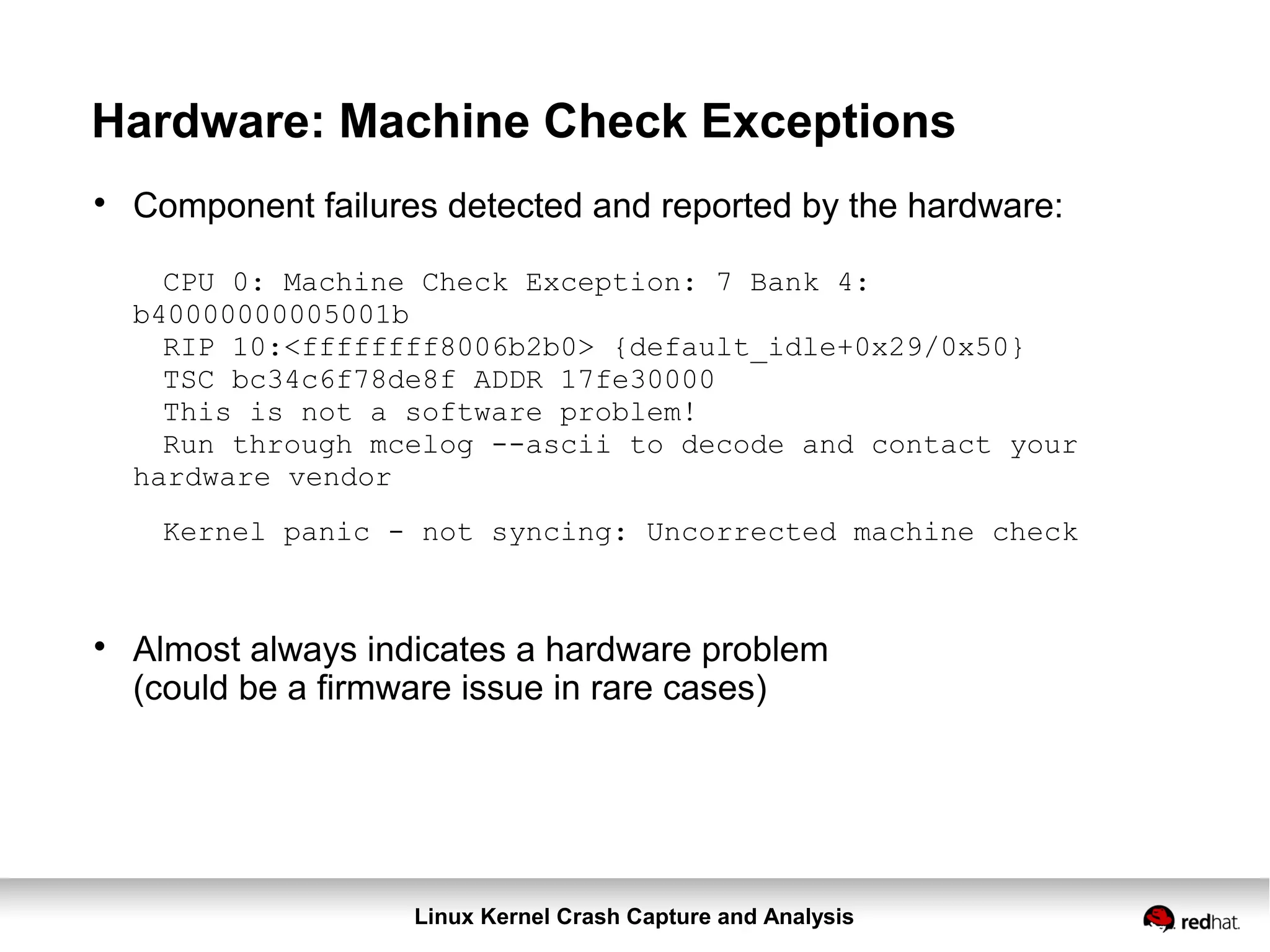 Linux Kernel Crash Capture and Analysis
Hardware: Machine Check Exceptions

Component failures detected and reported by the hardware:
CPU 0: Machine Check Exception: 7 Bank 4:
b40000000005001b
RIP 10:<ffffffff8006b2b0> {default_idle+0x29/0x50}
TSC bc34c6f78de8f ADDR 17fe30000
This is not a software problem!
Run through mcelog --ascii to decode and contact your
hardware vendor
Kernel panic - not syncing: Uncorrected machine check

Almost always indicates a hardware problem
(could be a firmware issue in rare cases)
 