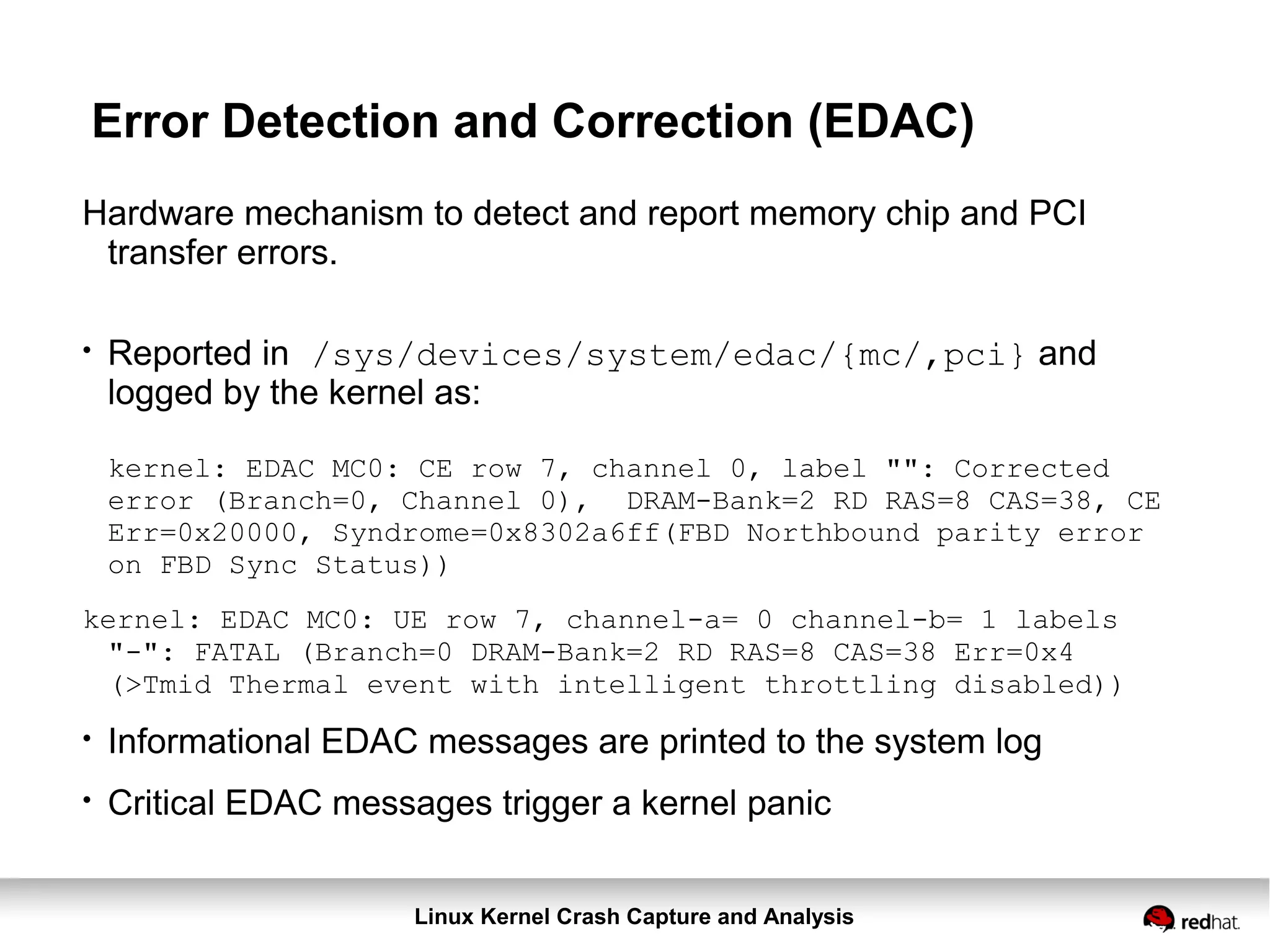 Linux Kernel Crash Capture and Analysis
Error Detection and Correction (EDAC)
Hardware mechanism to detect and report memory chip and PCI
transfer errors.
●
Reported in /sys/devices/system/edac/{mc/,pci} and
logged by the kernel as:
kernel: EDAC MC0: CE row 7, channel 0, label "": Corrected
error (Branch=0, Channel 0), DRAM-Bank=2 RD RAS=8 CAS=38, CE
Err=0x20000, Syndrome=0x8302a6ff(FBD Northbound parity error
on FBD Sync Status))
kernel: EDAC MC0: UE row 7, channel-a= 0 channel-b= 1 labels
"-": FATAL (Branch=0 DRAM-Bank=2 RD RAS=8 CAS=38 Err=0x4
(>Tmid Thermal event with intelligent throttling disabled))
●
Informational EDAC messages are printed to the system log
●
Critical EDAC messages trigger a kernel panic
 