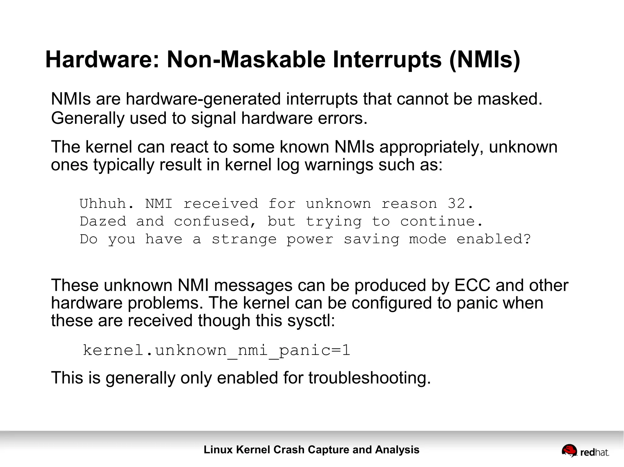 Linux Kernel Crash Capture and Analysis
Hardware: Non-Maskable Interrupts (NMIs)
NMIs are hardware-generated interrupts that cannot be masked.
Generally used to signal hardware errors.
The kernel can react to some known NMIs appropriately, unknown
ones typically result in kernel log warnings such as:
Uhhuh. NMI received for unknown reason 32.
Dazed and confused, but trying to continue.
Do you have a strange power saving mode enabled?
These unknown NMI messages can be produced by ECC and other
hardware problems. The kernel can be configured to panic when
these are received though this sysctl:
kernel.unknown_nmi_panic=1
This is generally only enabled for troubleshooting.
 