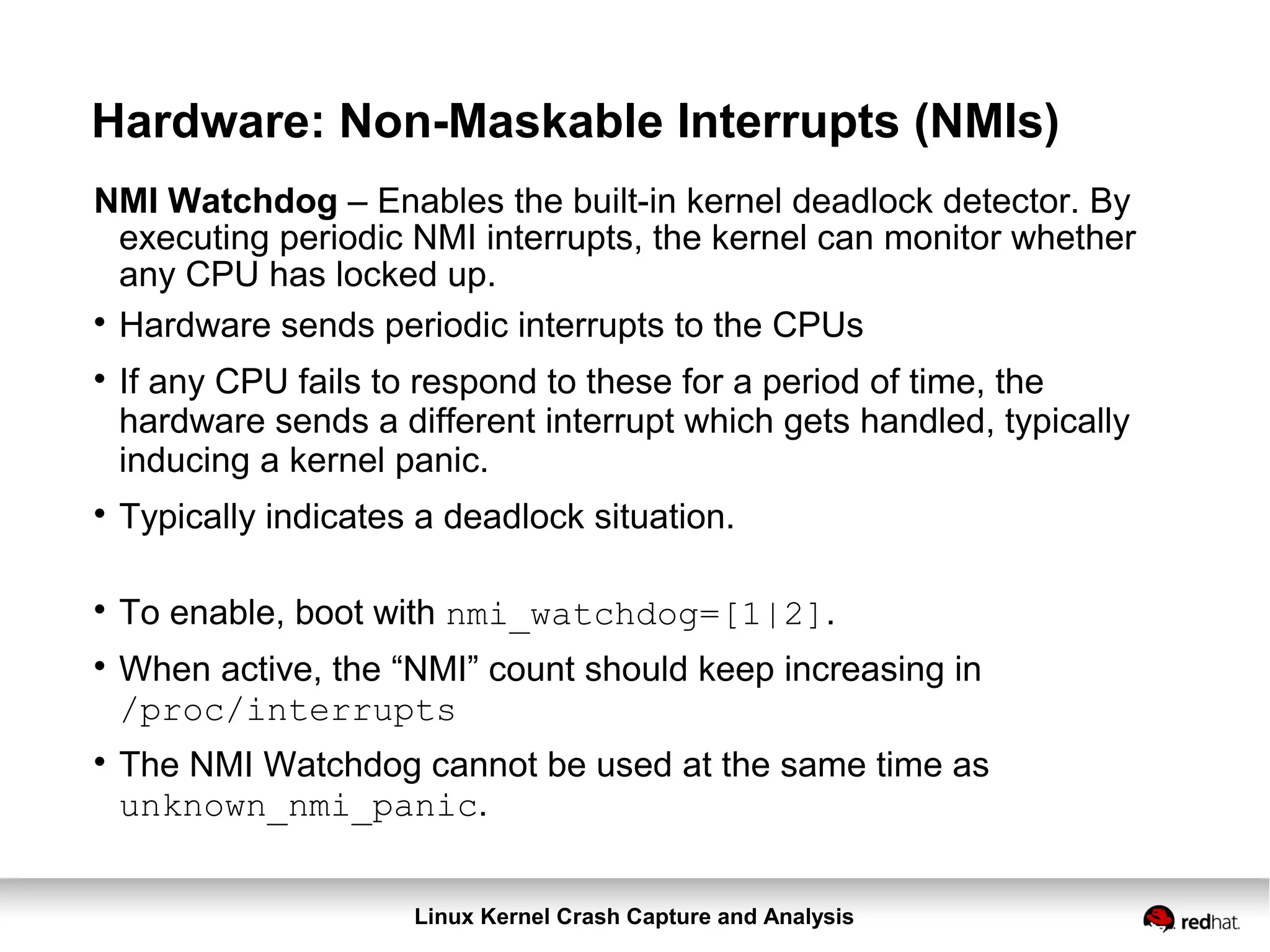 Linux Kernel Crash Capture and Analysis
Hardware: Non-Maskable Interrupts (NMIs)
NMI Watchdog – Enables the built-in kernel deadlock detector. By
executing periodic NMI interrupts, the kernel can monitor whether
any CPU has locked up.

Hardware sends periodic interrupts to the CPUs

If any CPU fails to respond to these for a period of time, the
hardware sends a different interrupt which gets handled, typically
inducing a kernel panic.

Typically indicates a deadlock situation.

To enable, boot with nmi_watchdog=[1|2].

When active, the “NMI” count should keep increasing in
/proc/interrupts

The NMI Watchdog cannot be used at the same time as
unknown_nmi_panic.
 