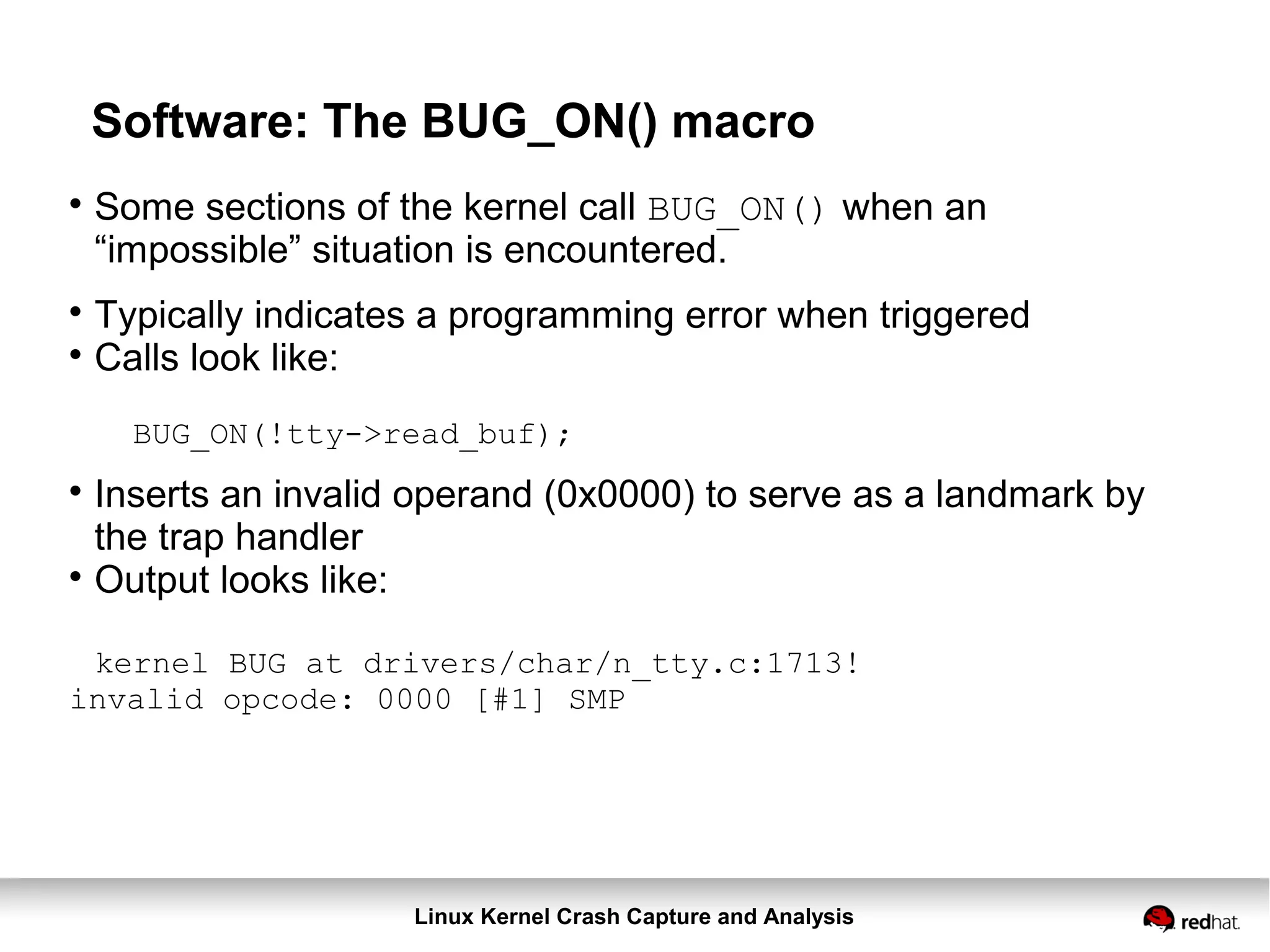 Linux Kernel Crash Capture and Analysis
Software: The BUG_ON() macro

Some sections of the kernel call BUG_ON() when an
“impossible” situation is encountered.

Typically indicates a programming error when triggered

Calls look like:
BUG_ON(!tty->read_buf);

Inserts an invalid operand (0x0000) to serve as a landmark by
the trap handler

Output looks like:
kernel BUG at drivers/char/n_tty.c:1713!
invalid opcode: 0000 [#1] SMP
 