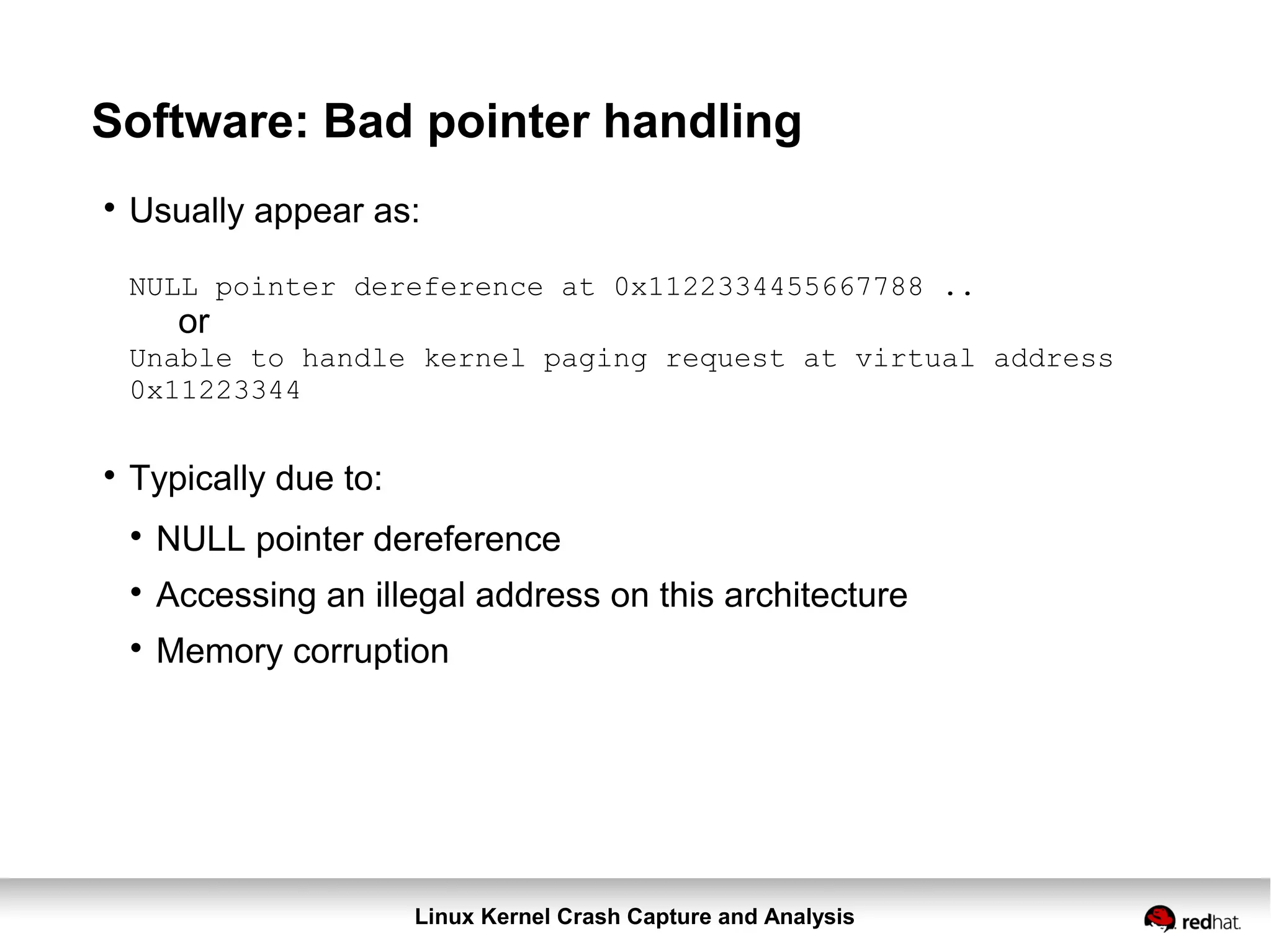 Linux Kernel Crash Capture and Analysis
Software: Bad pointer handling

Usually appear as:
NULL pointer dereference at 0x1122334455667788 ..
or
Unable to handle kernel paging request at virtual address
0x11223344

Typically due to:

NULL pointer dereference

Accessing an illegal address on this architecture

Memory corruption
 