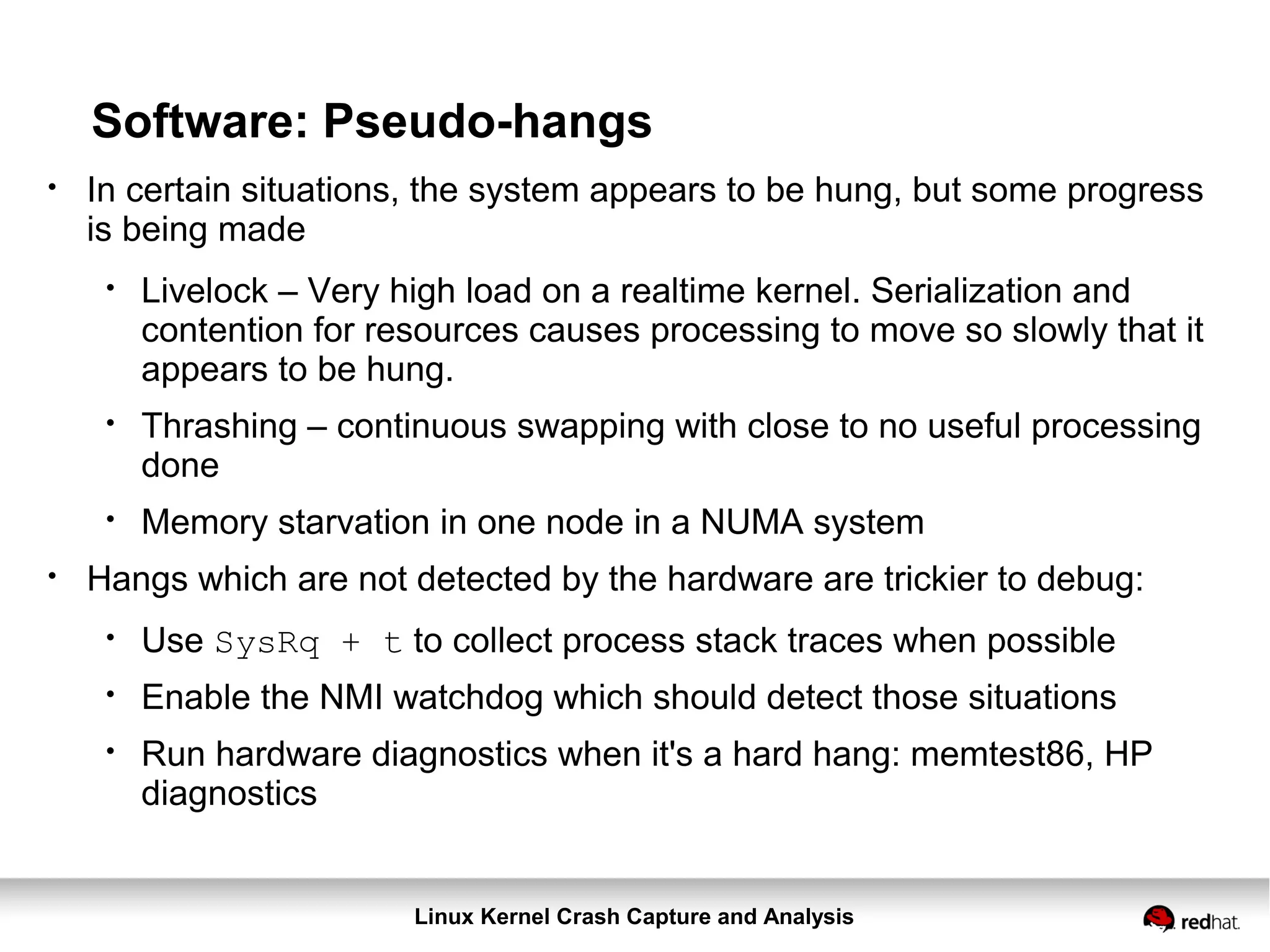 Linux Kernel Crash Capture and Analysis
Software: Pseudo-hangs
●
In certain situations, the system appears to be hung, but some progress
is being made
●
Livelock – Very high load on a realtime kernel. Serialization and
contention for resources causes processing to move so slowly that it
appears to be hung.
●
Thrashing – continuous swapping with close to no useful processing
done
●
Memory starvation in one node in a NUMA system
●
Hangs which are not detected by the hardware are trickier to debug:
●
Use SysRq + t to collect process stack traces when possible
●
Enable the NMI watchdog which should detect those situations
●
Run hardware diagnostics when it's a hard hang: memtest86, HP
diagnostics
 