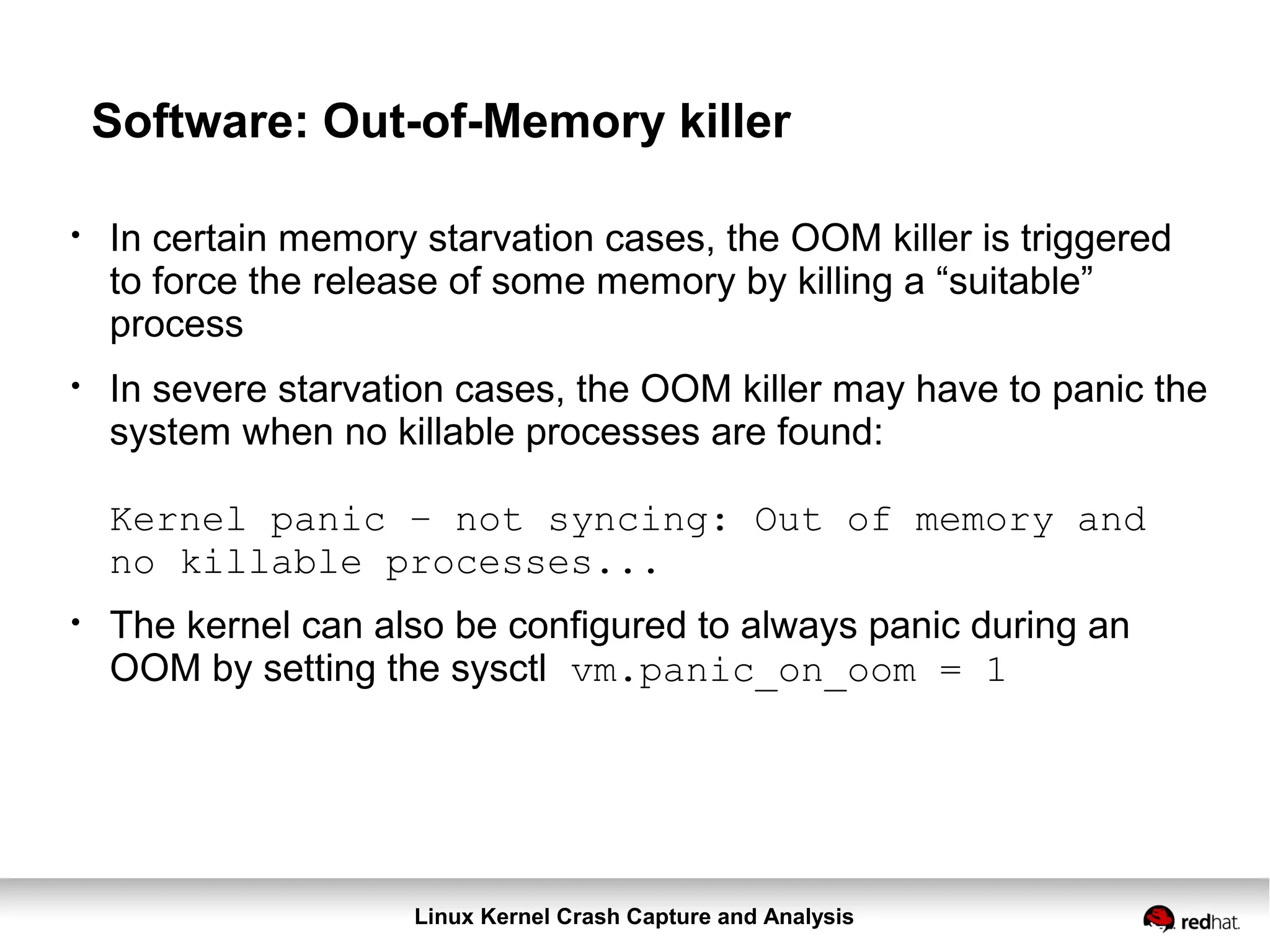 Linux Kernel Crash Capture and Analysis
Software: Out-of-Memory killer
●
In certain memory starvation cases, the OOM killer is triggered
to force the release of some memory by killing a “suitable”
process
●
In severe starvation cases, the OOM killer may have to panic the
system when no killable processes are found:
Kernel panic – not syncing: Out of memory and
no killable processes...
●
The kernel can also be configured to always panic during an
OOM by setting the sysctl vm.panic_on_oom = 1
 
