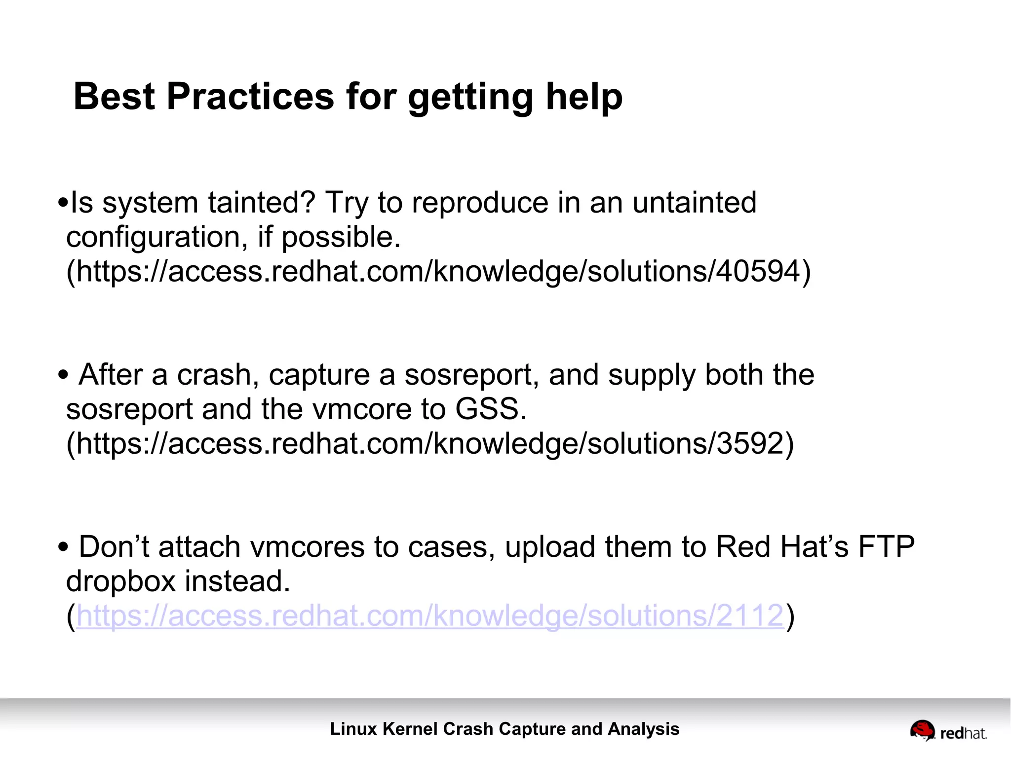 Linux Kernel Crash Capture and Analysis
Best Practices for getting help
•Is system tainted? Try to reproduce in an untainted
configuration, if possible.
(https://access.redhat.com/knowledge/solutions/40594)
• After a crash, capture a sosreport, and supply both the
sosreport and the vmcore to GSS.
(https://access.redhat.com/knowledge/solutions/3592)
• Don’t attach vmcores to cases, upload them to Red Hat’s FTP
dropbox instead.
(https://access.redhat.com/knowledge/solutions/2112)
 