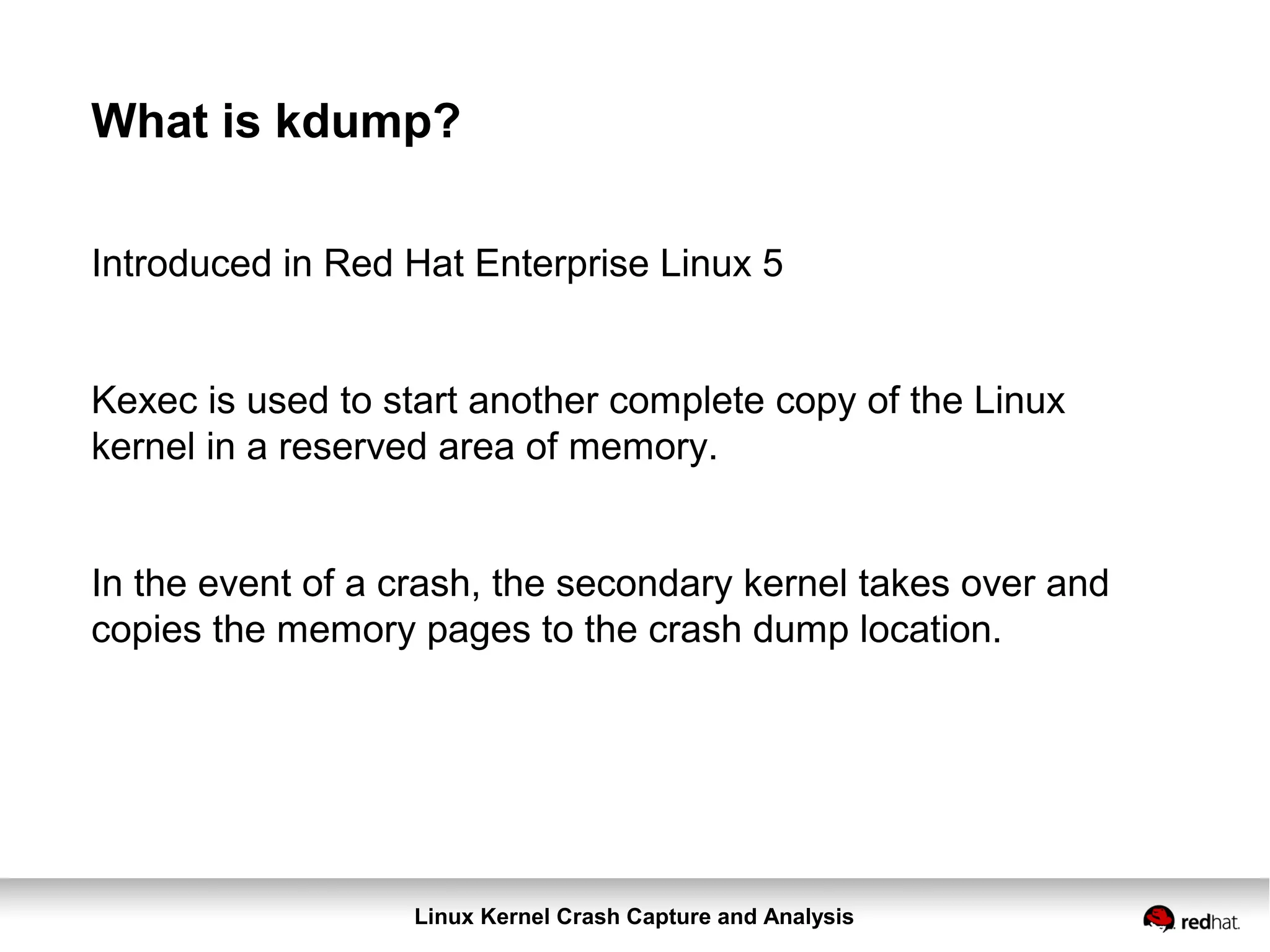 Linux Kernel Crash Capture and Analysis
What is kdump?
Introduced in Red Hat Enterprise Linux 5
Kexec is used to start another complete copy of the Linux
kernel in a reserved area of memory.
In the event of a crash, the secondary kernel takes over and
copies the memory pages to the crash dump location.
 