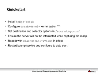 Linux Kernel Crash Capture and Analysis
Quickstart
●
Install kexec-tools
●
Configure crashkernel= kernel option ***
●
Set destination and collector options in /etc/kdump.conf
●
Ensure the server will not be interrupted while capturing the dump
●
Reboot with crashkernel=$value in effect
●
Restart kdump service and configure to auto start
 