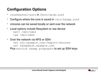 Linux Kernel Crash Capture and Analysis
Configuration Options
●
crashkernel=auto in /boot/grub.conf
●
Configure where the core is saved in /etc/kdump.conf
●
vmcores can be saved locally or sent over the network
●
Local options include filesystem or raw device:
ext3 /dev/sda3
raw /dev/sda4
●
Over the network via NFS or SSH:
net nfs.example.com:/export/vmcores
net kdump@ssh.example.com
Plus service kdump propogate to set up SSH keys
 