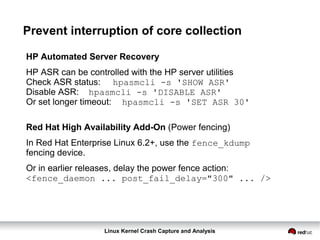 Linux Kernel Crash Capture and Analysis
Prevent interruption of core collection
HP Automated Server Recovery
HP ASR can be controlled with the HP server utilities
Check ASR status: hpasmcli -s 'SHOW ASR'
Disable ASR: hpasmcli -s 'DISABLE ASR'
Or set longer timeout: hpasmcli -s 'SET ASR 30'
Red Hat High Availability Add-On (Power fencing)
In Red Hat Enterprise Linux 6.2+, use the fence_kdump
fencing device.
Or in earlier releases, delay the power fence action:
<fence_daemon ... post_fail_delay="300" ... />
 