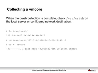 Linux Kernel Crash Capture and Analysis
Collecting a vmcore
When the crash collection is complete, check /var/crash on
the local server or configured network destination:
# ls /var/crash/
127.0.0.1-2012-10-29-19:45:17
# cd /var/crash/127.0.0.1-2012-10-29-19:45:17
# ls -l vmcore
-rw-------. 1 root root 490958682 Oct 29 18:46 vmcore
 