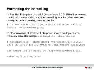 Linux Kernel Crash Capture and Analysis
Extracting the kernel log
In Red Hat Enterprise Linux 6.4 (kexec-tools-2.0.0-258.el6 or newer),
the kdump process will dump the kernel log to a file called vmcore-
dmesg.txt before creating the vmcore file.
# ls /var/crash/127.0.0.1-2012-11-21-09:49:25/
vmcore vmcore-dmesg.txt
In other releases of Red Hat Enterprise Linux 6 the logs can be
manually extracted using makedumpfile –dump-dmesg:
# makedumpfile --dump-dmesg /var/crash/127.0.0.1-
2013-06-14-16:26:07/vmcore /tmp/vmcore-dmesg.txt
The dmesg log is saved to /tmp/vmcore-dmesg.txt.
makedumpfile Completed.
 