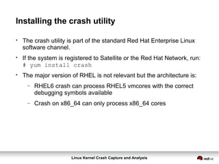 Linux Kernel Crash Capture and Analysis
Installing the crash utility
●
The crash utility is part of the standard Red Hat Enterprise Linux
software channel.
●
If the system is registered to Satellite or the Red Hat Network, run:
# yum install crash
●
The major version of RHEL is not relevant but the architecture is:
− RHEL6 crash can process RHEL5 vmcores with the correct
debugging symbols available
− Crash on x86_64 can only process x86_64 cores
 