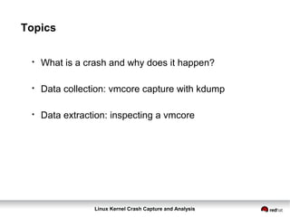 Linux Kernel Crash Capture and Analysis
Topics
●
What is a crash and why does it happen?
●
Data collection: vmcore capture with kdump
●
Data extraction: inspecting a vmcore
 