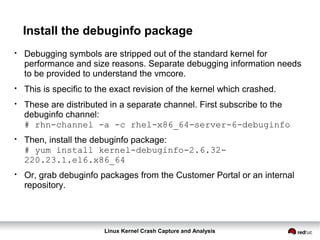 Linux Kernel Crash Capture and Analysis
Install the debuginfo package
●
Debugging symbols are stripped out of the standard kernel for
performance and size reasons. Separate debugging information needs
to be provided to understand the vmcore.
●
This is specific to the exact revision of the kernel which crashed.
●
These are distributed in a separate channel. First subscribe to the
debuginfo channel:
# rhn-channel -a -c rhel-x86_64-server-6-debuginfo
●
Then, install the debuginfo package:
# yum install kernel-debuginfo-2.6.32-
220.23.1.el6.x86_64
●
Or, grab debuginfo packages from the Customer Portal or an internal
repository.
 