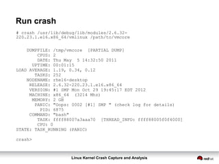 Linux Kernel Crash Capture and Analysis
Run crash
# crash /usr/lib/debug/lib/modules/2.6.32-
220.23.1.el6.x86_64/vmlinux /path/to/vmcore
DUMPFILE: /tmp/vmcore [PARTIAL DUMP]
CPUS: 2
DATE: Thu May 5 14:32:50 2011
UPTIME: 00:01:15
LOAD AVERAGE: 1.19, 0.34, 0.12
TASKS: 252
NODENAME: rhel6-desktop
RELEASE: 2.6.32-220.23.1.el6.x86_64
VERSION: #1 SMP Mon Oct 29 19:45:17 EDT 2012
MACHINE: x86_64 (3214 Mhz)
MEMORY: 2 GB
PANIC: "Oops: 0002 [#1] SMP " (check log for details)
PID: 6875
COMMAND: "bash"
TASK: ffff88007a3aaa70 [THREAD_INFO: ffff88005f0f4000]
CPU: 0
STATE: TASK_RUNNING (PANIC)
crash>
 